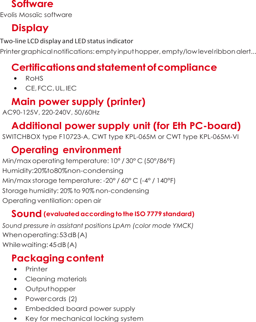  A  Software Evolis Mosaïc software Display Two-line LCD display and LED status indicator Printer graphical notifications: empty input hopper, empty/low level ribbon alert...  Certifications and statement of compliance • RoHS • CE, FCC, UL, IEC Main power supply (printer) AC90-125V, 220-240V, 50/60Hz Additional power supply unit (for Eth PC-board) SWITCHBOX type F10723-A, CWT type KPL-065M or CWT type KPL-065M-VI      Operating  environment Min/max operating temperature: 10° / 30° C (50°/86°F) Humidity:20%to80%non-condensing Min/max storage temperature: -20° / 60° C (-4° / 140°F) Storage humidity: 20% to 90% non-condensing Operating ventilation: open air Sound (evaluated according to the ISO 7779 standard) Sound pressure in assistant positions LpAm (color mode YMCK)   When operating: 53 dB (A) While waiting: 45 dB (A) Packaging content • Printer • Cleaning materials • Output hopper • Power cords (2) • Embedded board power supply • Key for mechanical locking system    