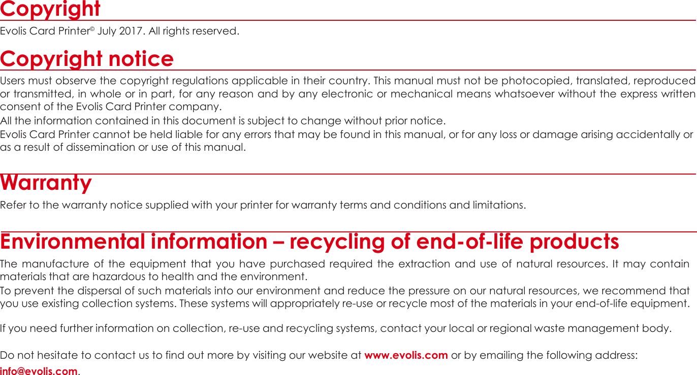 Copyright Evolis Card Printer© July 2017. All rights reserved.  Copyright notice Users must observe the copyright regulations applicable in their country. This manual must not be photocopied, translated, reproduced or transmitted, in whole or in part, for any reason and by any electronic or mechanical means whatsoever without the express written consent of the Evolis Card Printer company. All the information contained in this document is subject to change without prior notice. Evolis Card Printer cannot be held liable for any errors that may be found in this manual, or for any loss or damage arising accidentally or as a result of dissemination or use of this manual.   Warranty Refer to the warranty notice supplied with your printer for warranty terms and conditions and limitations.  Environmental information – recycling of end-of-life products The  manufacture  of  the  equipment that  you have  purchased required  the  extraction and use  of  natural  resources.  It  may  contain materials that are hazardous to health and the environment. To prevent the dispersal of such materials into our environment and reduce the pressure on our natural resources, we recommend that you use existing collection systems. These systems will appropriately re-use or recycle most of the materials in your end-of-life equipment.  If you need further information on collection, re-use and recycling systems, contact your local or regional waste management body.  Do not hesitate to contact us to find out more by visiting our website at www.evolis.com or by emailing the following address: info@evolis.com.             2 