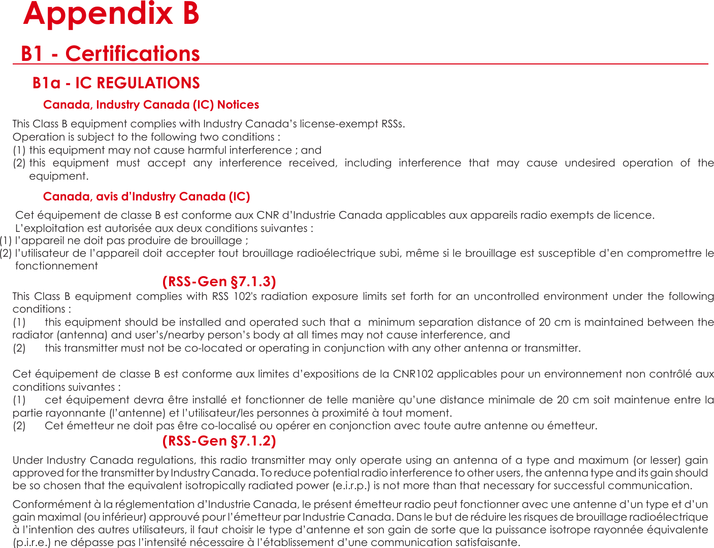  C  Appendix B B1 - Certifications B1a - IC REGULATIONS Canada, Industry Canada (IC) Notices  This Class B equipment complies with Industry Canada’s license-exempt RSSs. Operation is subject to the following two conditions :  (1) this equipment may not cause harmful interference ; and (2) this  equipment  must  accept  any  interference  received,  including  interference  that  may  cause  undesired  operation  of  the equipment.    Canada, avis d’Industry Canada (IC)  Cet équipement de classe B est conforme aux CNR d’Industrie Canada applicables aux appareils radio exempts de licence. L’exploitation est autorisée aux deux conditions suivantes :   (1) l’appareil ne doit pas produire de brouillage ; (2) l’utilisateur de l’appareil doit accepter tout brouillage radioélectrique subi, même si le brouillage est susceptible d’en compromettre le fonctionnement  (RSS-Gen §7.1.3) This  Class  B equipment  complies  with  RSS  102&apos;s  radiation  exposure  limits  set  forth  for  an  uncontrolled  environment  under  the  following conditions :  (1)  this equipment should be installed and operated such that a  minimum separation distance of 20 cm is maintained between the radiator (antenna) and user’s/nearby person’s body at all times may not cause interference, and (2)  this transmitter must not be co-located or operating in conjunction with any other antenna or transmitter.  Cet équipement de classe B est conforme aux limites d’expositions de la CNR102 applicables pour un environnement non contrôlé aux conditions suivantes :  (1)  cet équipement devra être installé et fonctionner de telle manière qu’une distance minimale de 20 cm  soit maintenue entre la partie rayonnante (l’antenne) et l’utilisateur/les personnes à proximité à tout moment.  (2)  Cet émetteur ne doit pas être co-localisé ou opérer en conjonction avec toute autre antenne ou émetteur. (RSS-Gen §7.1.2)  Under Industry Canada regulations, this radio transmitter may only operate using an antenna of a type and maximum (or lesser) gain approved for the transmitter by Industry Canada. To reduce potential radio interference to other users, the antenna type and its gain should be so chosen that the equivalent isotropically radiated power (e.i.r.p.) is not more than that necessary for successful communication.  Conformément à la réglementation d’Industrie Canada, le présent émetteur radio peut fonctionner avec une antenne d’un type et d’un gain maximal (ou inférieur) approuvé pour l’émetteur par Industrie Canada. Dans le but de réduire les risques de brouillage radioélectrique à l’intention des autres utilisateurs, il faut choisir le type d’antenne et son gain de sorte que la puissance isotrope rayonnée équivalente (p.i.r.e.) ne dépasse pas l’intensité nécessaire à l’établissement d’une communication satisfaisante.   