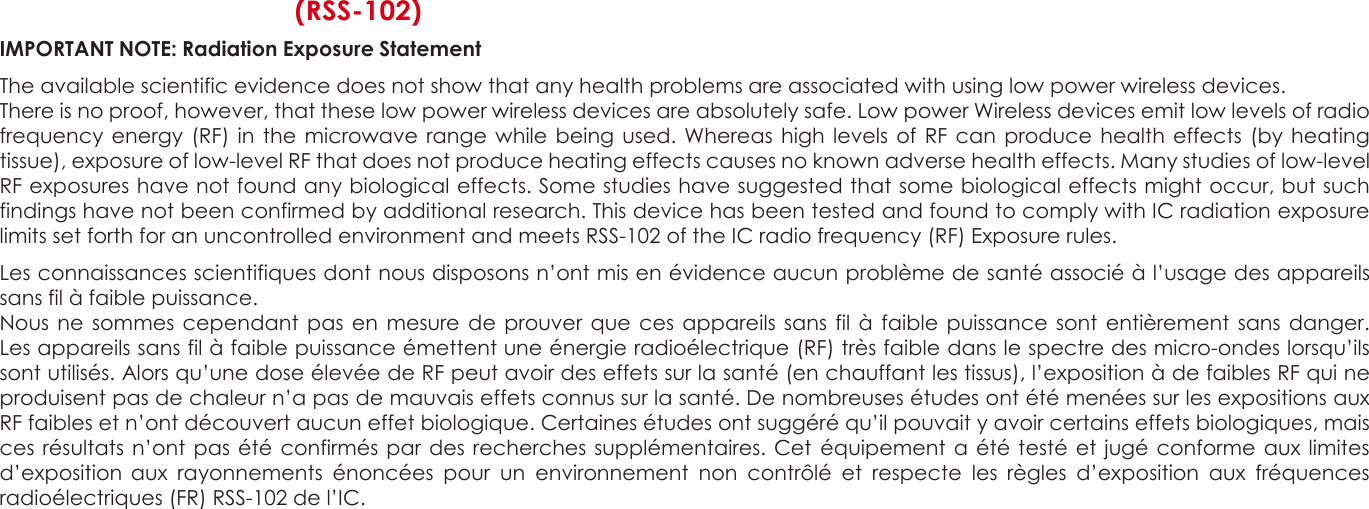  C  (RSS-102) IMPORTANT NOTE: Radiation Exposure Statement  The available scientific evidence does not show that any health problems are associated with using low power wireless devices. There is no proof, however, that these low power wireless devices are absolutely safe. Low power Wireless devices emit low levels of radio frequency energy (RF) in  the microwave  range while being used. Whereas high levels  of RF  can  produce health  effects (by heating tissue), exposure of low-level RF that does not produce heating effects causes no known adverse health effects. Many studies of low-level RF exposures have not found any biological effects. Some studies have suggested that some biological effects might occur, but such findings have not been confirmed by additional research. This device has been tested and found to comply with IC radiation exposure limits set forth for an uncontrolled environment and meets RSS-102 of the IC radio frequency (RF) Exposure rules.  Les connaissances scientifiques dont nous disposons n’ont mis en évidence aucun problème de santé associé à l’usage des appareils sans fil à faible puissance. Nous ne  sommes cependant  pas en mesure de prouver  que  ces  appareils sans  fil  à faible  puissance  sont  entièrement sans danger. Les appareils sans fil à faible puissance émettent une énergie radioélectrique (RF) très faible dans le spectre des micro-ondes lorsqu’ils sont utilisés. Alors qu’une dose élevée de RF peut avoir des effets sur la santé (en chauffant les tissus), l’exposition à de faibles RF qui ne produisent pas de chaleur n’a pas de mauvais effets connus sur la santé. De nombreuses études ont été menées sur les expositions aux RF faibles et n’ont découvert aucun effet biologique. Certaines études ont suggéré qu’il pouvait y avoir certains effets biologiques, mais ces résultats n’ont  pas été  confirmés par  des recherches supplémentaires. Cet  équipement a été testé et jugé conforme  aux limites d’exposition  aux  rayonnements  énoncées  pour  un  environnement  non  contrôlé  et  respecte  les  règles  d’exposition  aux  fréquences radioélectriques (FR) RSS-102 de l’IC.                            