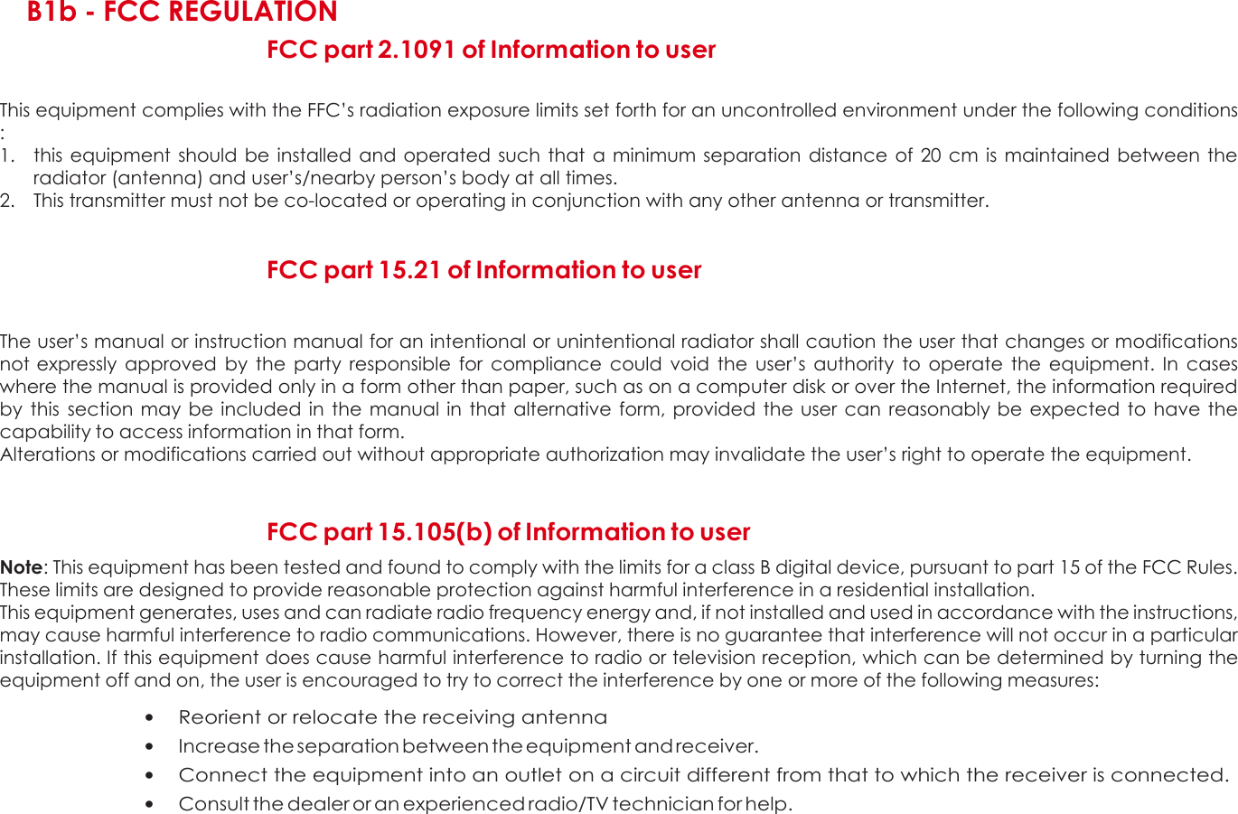  C  B1b - FCC REGULATION FCC part 2.1091 of Information to user  This equipment complies with the FFC’s radiation exposure limits set forth for an uncontrolled environment under the following conditions :  1. this  equipment  should be  installed  and  operated such  that  a  minimum separation distance of  20 cm  is maintained between  the radiator (antenna) and user’s/nearby person’s body at all times. 2. This transmitter must not be co-located or operating in conjunction with any other antenna or transmitter.  FCC part 15.21 of Information to user   The user’s manual or instruction manual for an intentional or unintentional radiator shall caution the user that changes or modifications not expressly  approved  by  the  party  responsible  for  compliance  could  void  the  user’s  authority  to  operate  the  equipment.  In  cases where the manual is provided only in a form other than paper, such as on a computer disk or over the Internet, the information required by  this  section  may be  included  in the manual in  that  alternative  form, provided  the  user can  reasonably be expected to  have the capability to access information in that form. Alterations or modifications carried out without appropriate authorization may invalidate the user’s right to operate the equipment.    FCC part 15.105(b) of Information to user  Note: This equipment has been tested and found to comply with the limits for a class B digital device, pursuant to part 15 of the FCC Rules. These limits are designed to provide reasonable protection against harmful interference in a residential installation. This equipment generates, uses and can radiate radio frequency energy and, if not installed and used in accordance with the instructions, may cause harmful interference to radio communications. However, there is no guarantee that interference will not occur in a particular installation. If this equipment does cause harmful interference to radio or television reception, which can be determined by turning the equipment off and on, the user is encouraged to try to correct the interference by one or more of the following measures:  • Reorient or relocate the receiving antenna • Increase the separation between the equipment and receiver. • Connect the equipment into an outlet on a circuit different from that to which the receiver is connected. • Consult the dealer or an experienced radio/TV technician for help.    