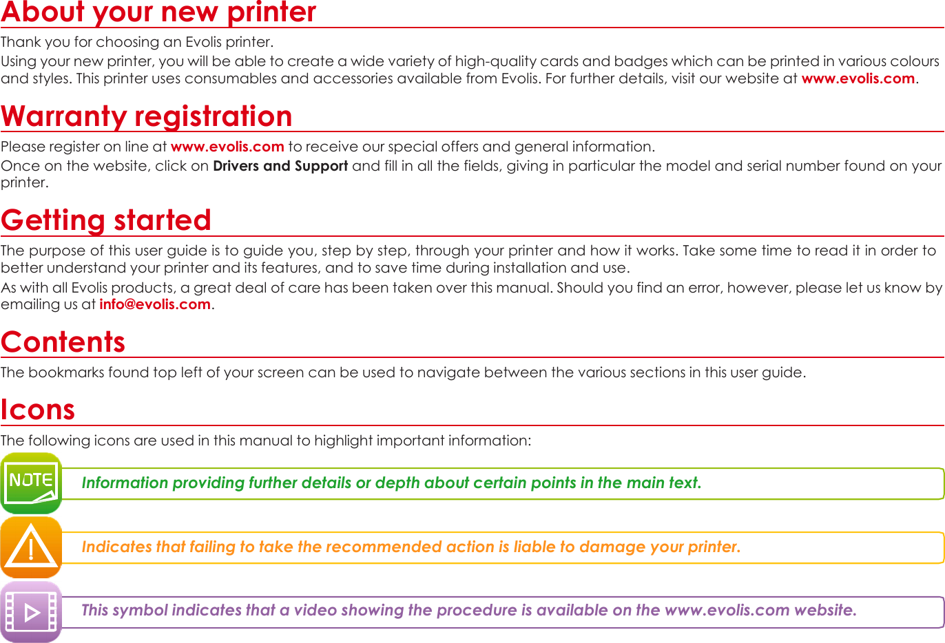 About your new printer Thank you for choosing an Evolis printer. Using your new printer, you will be able to create a wide variety of high-quality cards and badges which can be printed in various colours and styles. This printer uses consumables and accessories available from Evolis. For further details, visit our website at www.evolis.com.  Warranty registration Please register on line at www.evolis.com to receive our special offers and general information. Once on the website, click on Drivers and Support and fill in all the fields, giving in particular the model and serial number found on your printer.  Getting started The purpose of this user guide is to guide you, step by step, through your printer and how it works. Take some time to read it in order to better understand your printer and its features, and to save time during installation and use. As with all Evolis products, a great deal of care has been taken over this manual. Should you find an error, however, please let us know by emailing us at info@evolis.com.  Contents The bookmarks found top left of your screen can be used to navigate between the various sections in this user guide.  Icons The following icons are used in this manual to highlight important information:   Information providing further details or depth about certain points in the main text.    Indicates that failing to take the recommended action is liable to damage your printer.    This symbol indicates that a video showing the procedure is available on the www.evolis.com website.          3 