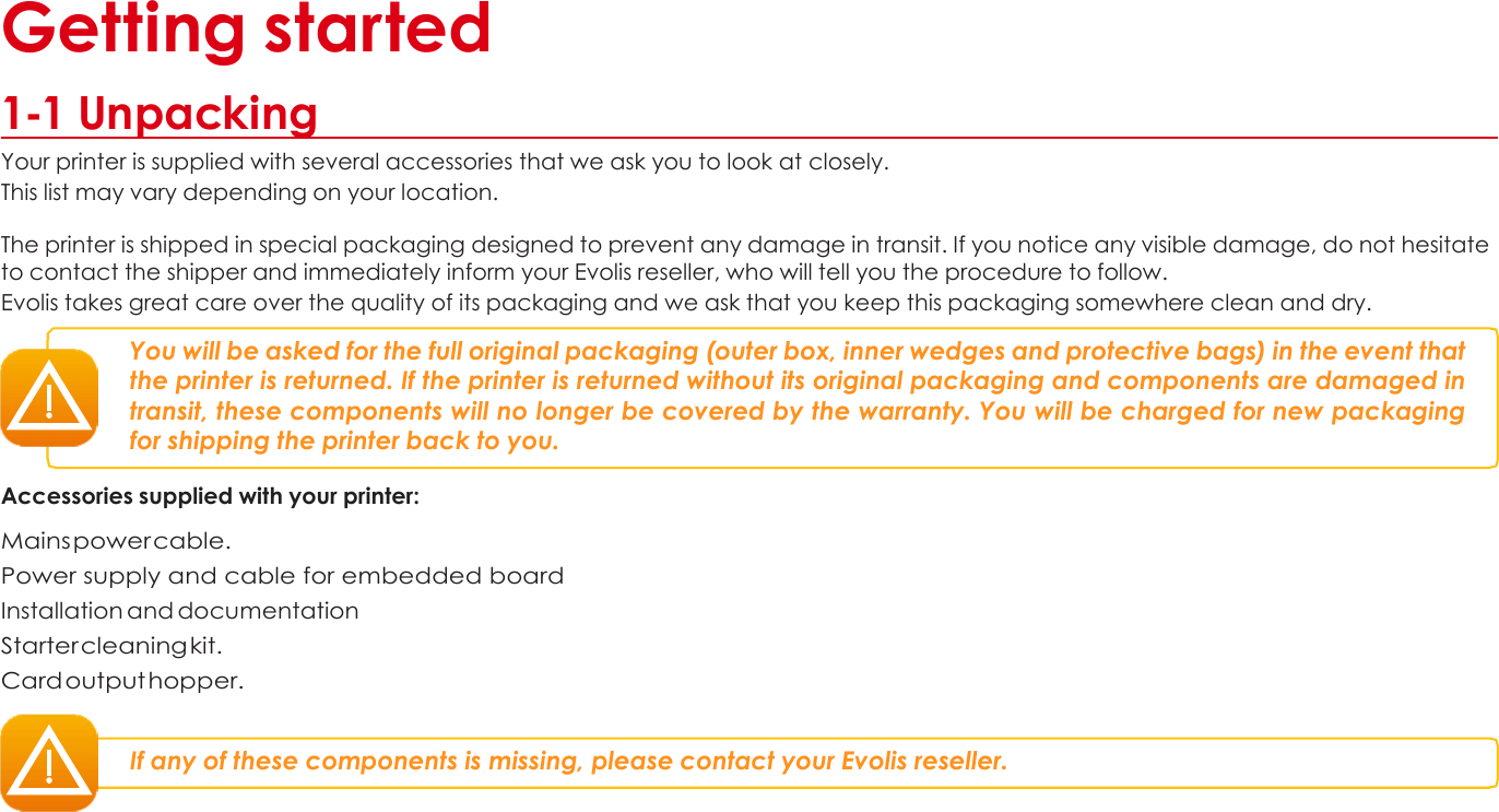 1 Getting started  1-1 Unpacking Your printer is supplied with several accessories that we ask you to look at closely. This list may vary depending on your location.  The printer is shipped in special packaging designed to prevent any damage in transit. If you notice any visible damage, do not hesitate to contact the shipper and immediately inform your Evolis reseller, who will tell you the procedure to follow. Evolis takes great care over the quality of its packaging and we ask that you keep this packaging somewhere clean and dry.  You will be asked for the full original packaging (outer box, inner wedges and protective bags) in the event that the printer is returned. If the printer is returned without its original packaging and components are damaged in transit, these components will no longer be covered by the warranty. You will be charged for new packaging for shipping the printer back to you.  Accessories supplied with your printer:  Mains power cable. Power supply and cable for embedded board Installation and documentation Starter cleaning kit. Card output hopper.   If any of these components is missing, please contact your Evolis reseller.                   4 