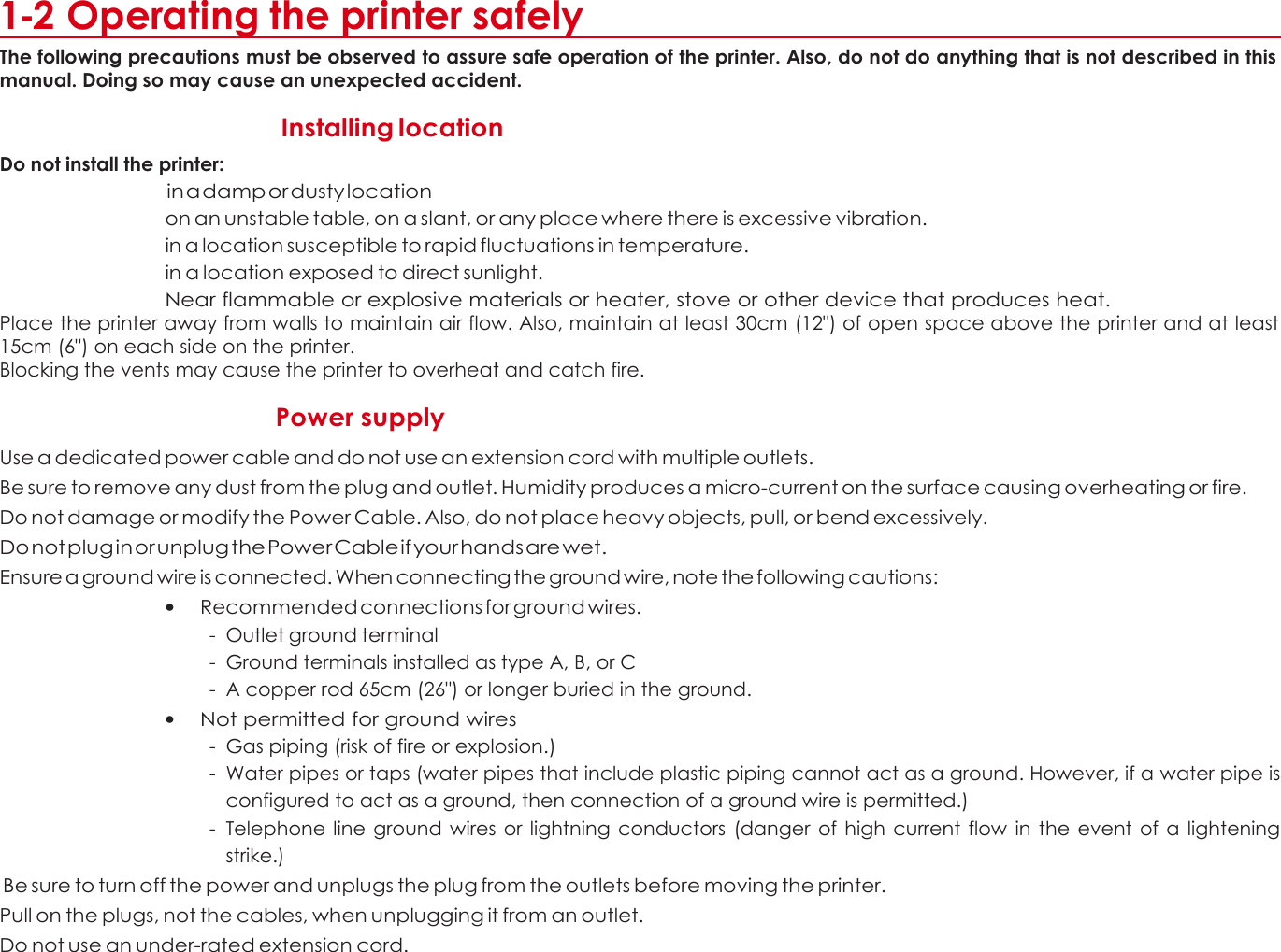 1 1-2 Operating the printer safely The following precautions must be observed to assure safe operation of the printer. Also, do not do anything that is not described in this manual. Doing so may cause an unexpected accident.    Do not install the printer: Installing location  in a damp or dusty location on an unstable table, on a slant, or any place where there is excessive vibration. in a location susceptible to rapid fluctuations in temperature. in a location exposed to direct sunlight. Near flammable or explosive materials or heater, stove or other device that produces heat. Place the printer away from walls to maintain air flow. Also, maintain at least 30cm (12&quot;) of open space above the printer and at least 15cm (6&quot;) on each side on the printer. Blocking the vents may cause the printer to overheat and catch fire.  Power supply  Use a dedicated power cable and do not use an extension cord with multiple outlets. Be sure to remove any dust from the plug and outlet. Humidity produces a micro-current on the surface causing overheating or fire. Do not damage or modify the Power Cable. Also, do not place heavy objects, pull, or bend excessively. Do not plug in or unplug the Power Cable if your hands are wet. Ensure a ground wire is connected. When connecting the ground wire, note the following cautions: • Recommended connections for ground wires. - Outlet ground terminal - Ground terminals installed as type A, B, or C - A copper rod 65cm (26&quot;) or longer buried in the ground. • Not permitted for ground wires - Gas piping (risk of fire or explosion.) - Water pipes or taps (water pipes that include plastic piping cannot act as a ground. However, if a water pipe is configured to act as a ground, then connection of a ground wire is permitted.) - Telephone line ground  wires or lightning  conductors (danger  of  high  current  flow  in the event  of a  lightening strike.)  Be sure to turn off the power and unplugs the plug from the outlets before moving the printer. Pull on the plugs, not the cables, when unplugging it from an outlet. Do not use an under-rated extension cord.    5 