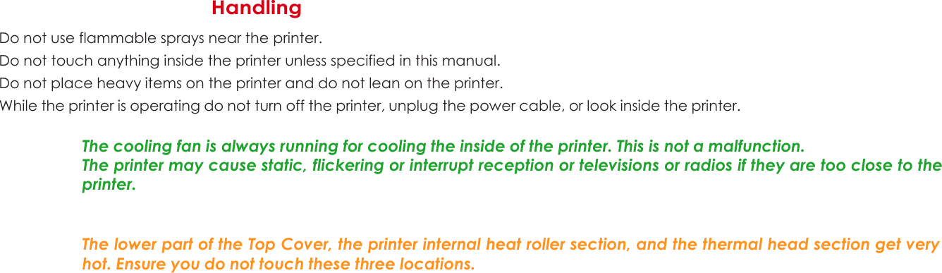 1 Handling  Do not use flammable sprays near the printer. Do not touch anything inside the printer unless specified in this manual. Do not place heavy items on the printer and do not lean on the printer. While the printer is operating do not turn off the printer, unplug the power cable, or look inside the printer.  The cooling fan is always running for cooling the inside of the printer. This is not a malfunction. The printer may cause static, flickering or interrupt reception or televisions or radios if they are too close to the printer.    The lower part of the Top Cover, the printer internal heat roller section, and the thermal head section get very hot. Ensure you do not touch these three locations.                        6 