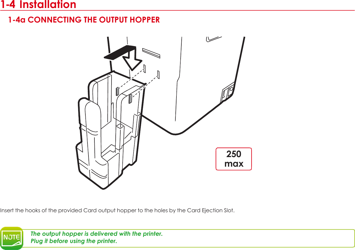 1 1-4 Installation  1-4a CONNECTING THE OUTPUT HOPPER                        250 max        Insert the hooks of the provided Card output hopper to the holes by the Card Ejection Slot.    The output hopper is delivered with the printer. Plug it before using the printer.        9 