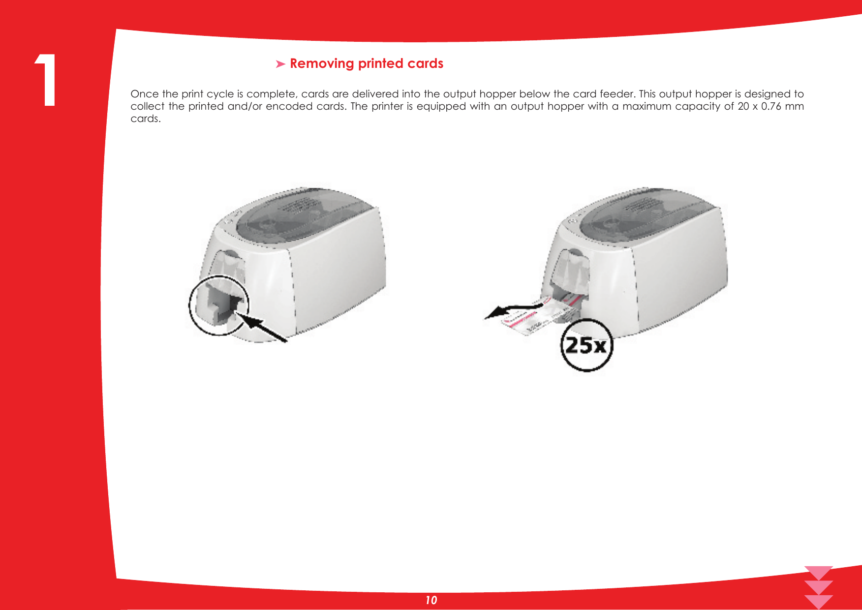 ³ Removing printed cardsOnce the print cycle is complete, cards are delivered into the output hopper below the card feeder. This output hopper is designed to collect the printed and/or encoded cards. The printer is equipped with an output hopper with a maximum capacity of 20 x 0.76 mm cards.101