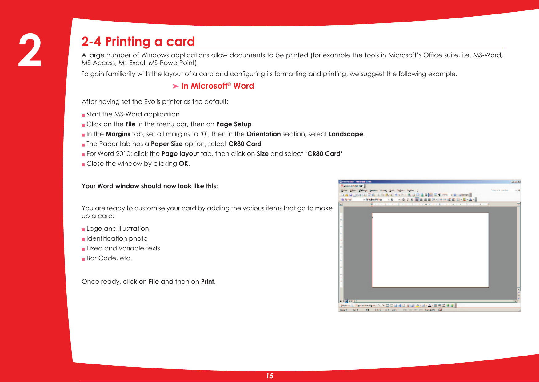 2-4 Printing a card$ODUJHQXPEHURI:LQGRZVDSSOLFDWLRQVDOORZGRFXPHQWVWREHSULQWHGIRUH[DPSOHWKHWRROVLQ0LFURVRIW·V2IÀFHVXLWHLH06:RUGMS-Access, Ms-Excel, MS-PowerPoint).7RJDLQIDPLOLDULW\ZLWKWKHOD\RXWRIDFDUGDQGFRQÀJXULQJLWVIRUPDWWLQJDQGSULQWLQJZHVXJJHVWWKHIROORZLQJH[DPSOH³ In Microsoft® WordAfter having set the Evolis printer as the default:Q Start the MS-Word applicationQ Click on the File in the menu bar, then on Page SetupQ In the Margins tab, set all margins to ‘0’, then in the Orientation section, select Landscape.Q The Paper tab has a Paper Size option, select CR80 CardQ For Word 2010: click the Page layout tab, then click on Size and select ‘CR80 Card‘Q Close the window by clicking OK.Your Word window should now look like this: &lt;RXDUHUHDG\WRFXVWRPLVH\RXUFDUGE\DGGLQJWKHYDULRXVLWHPVWKDWJRWRPDNHup a card:Q Logo and IllustrationQ,GHQWLÀFDWLRQSKRWRQ Fixed and variable texts Q Bar Code, etc.Once ready, click on File and then on Print.2