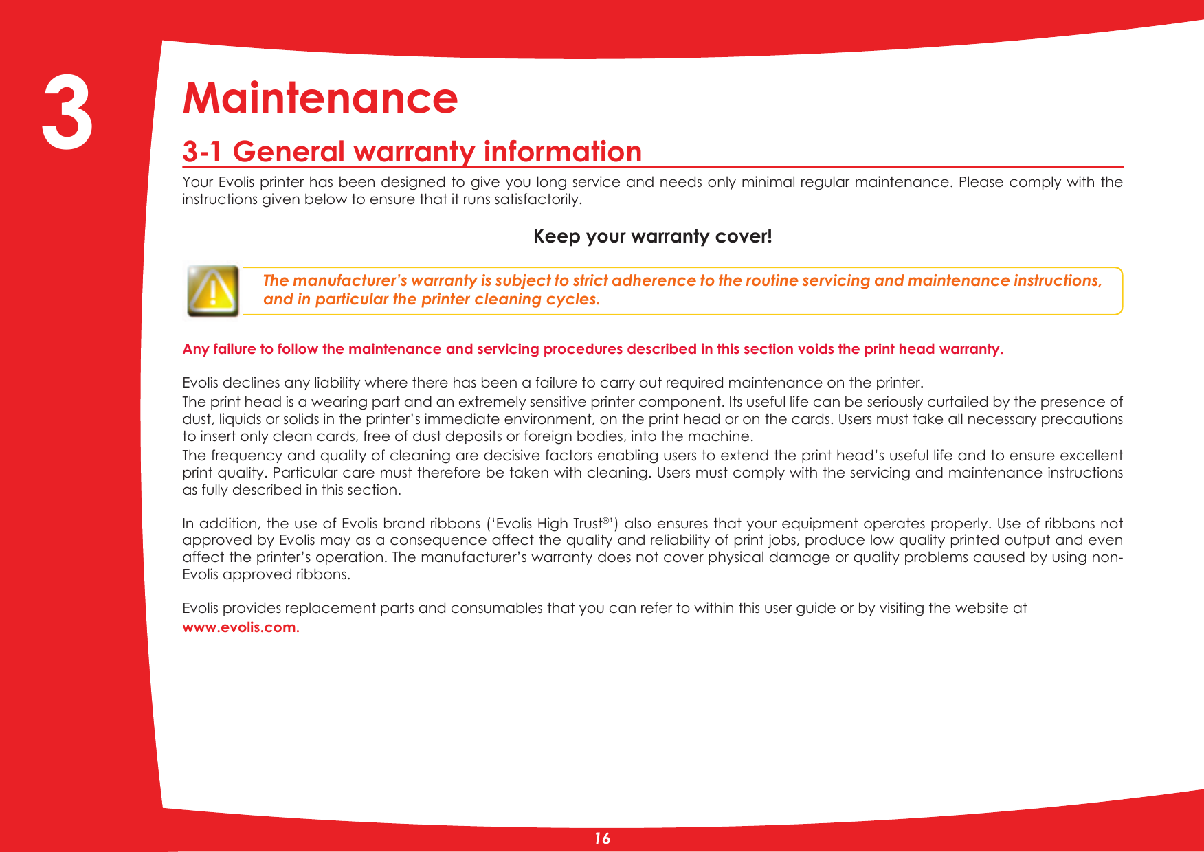 Maintenance3-1 General warranty information&lt;RXU(YROLVSULQWHUKDVEHHQGHVLJQHGWRJLYH\RXORQJVHUYLFHDQGQHHGVRQO\PLQLPDOUHJXODUPDLQWHQDQFH3OHDVHFRPSO\ZLWKWKHinstructions given below to ensure that it runs satisfactorily.Keep your warranty cover!The manufacturer’s warranty is subject to strict adherence to the routine servicing and maintenance instructions, and in particular the printer cleaning cycles.Any failure to follow the maintenance and servicing procedures described in this section voids the print head warranty. Evolis declines any liability where there has been a failure to carry out required maintenance on the printer.The print head is a wearing part and an extremely sensitive printer component. Its useful life can be seriously curtailed by the presence of dust, liquids or solids in the printer’s immediate environment, on the print head or on the cards. Users must take all necessary precautions to insert only clean cards, free of dust deposits or foreign bodies, into the machine. The frequency and quality of cleaning are decisive factors enabling users to extend the print head’s useful life and to ensure excellent print quality. Particular care must therefore be taken with cleaning. Users must comply with the servicing and maintenance instructions as fully described in this section.In addition, the use of Evolis brand ribbons (‘Evolis High Trust’) also ensures that your equipment operates properly. Use of ribbons not approved by Evolis may as a consequence affect the quality and reliability of print jobs, produce low quality printed output and even affect the printer’s operation. The manufacturer’s warranty does not cover physical damage or quality problems caused by using non-Evolis approved ribbons. Evolis provides replacement parts and consumables that you can refer to within this user guide or by visiting the website atwww.evolis.com.3