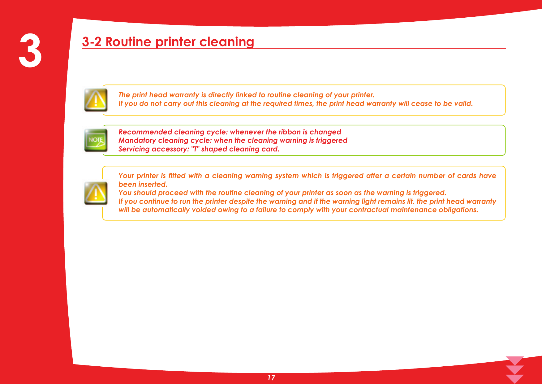 3-2 Routine printer cleaningThe print head warranty is directly linked to routine cleaning of your printer.,I\RXGRQRWFDUU\RXWWKLVFOHDQLQJDWWKHUHTXLUHGWLPHVWKHSULQWKHDGZDUUDQW\ZLOOFHDVHWREHYDOLGRecommended cleaning cycle: whenever the ribbon is changedMandatory cleaning cycle: when the cleaning warning is triggeredServicing accessory: 7VKDSHG cleaning card.&lt;RXUSULQWHULVÀWWHGZLWKDFOHDQLQJZDUQLQJV\VWHPZKLFKLVWULJJHUHGDIWHUDFHUWDLQQXPEHURIFDUGVKDYHbeen inserted.You should proceed with the routine cleaning of your printer as soon as the warning is triggered.If you continue to run the printer despite the warning and if the warning light remains lit, the print head warranty will be automatically voided owing to a failure to comply with your contractual maintenance obligations.3