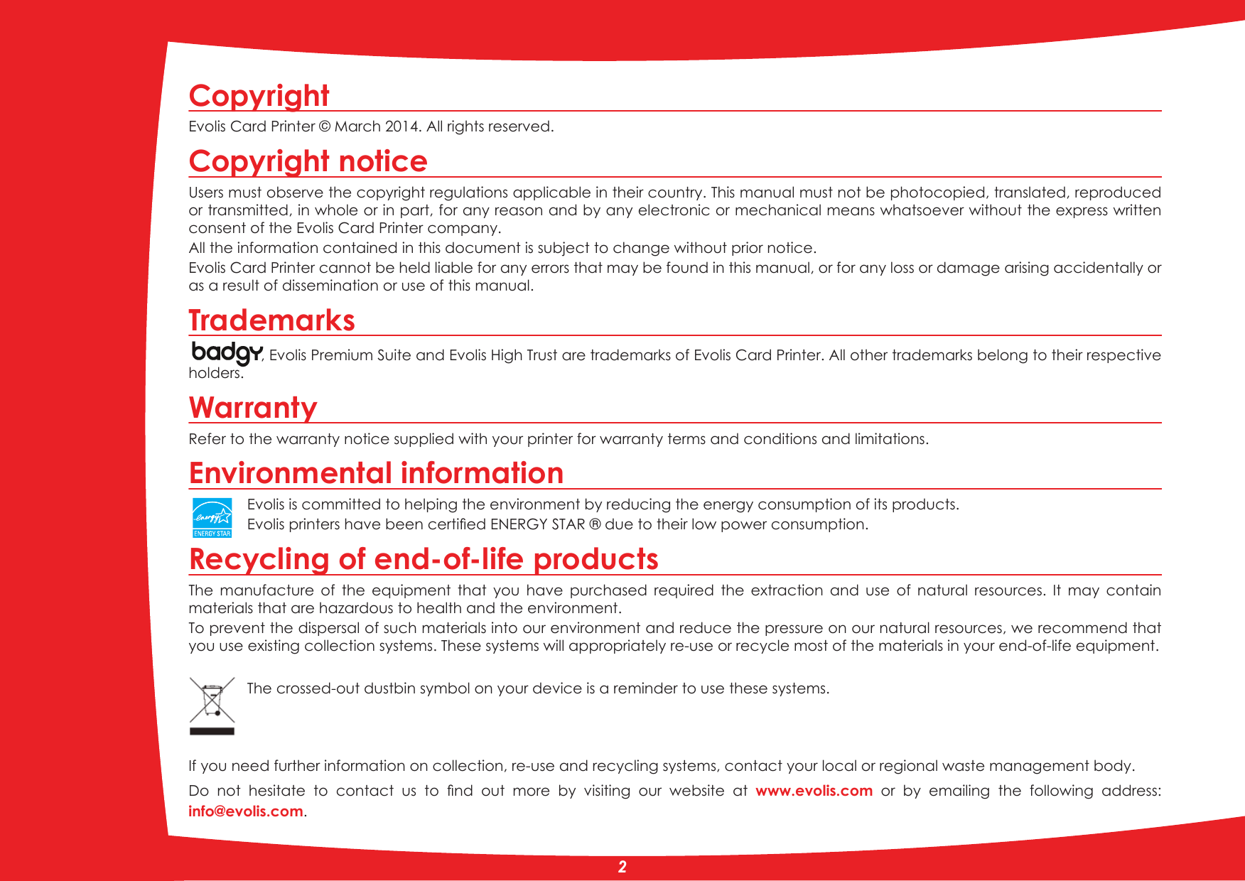 CopyrightEvolis Card Printer © March 201. All rights reserved.Copyright noticeUsers must observe the copyright regulations applicable in their country. This manual must not be photocopied, translated, reproduced or transmitted, in whole or in part, for any reason and by any electronic or mechanical means whatsoever without the express written consent of the Evolis Card Printer company.All the information contained in this document is subject to change without prior notice.Evolis Card Printer cannot be held liable for any errors that may be found in this manual, or for any loss or damage arising accidentally or as a result of dissemination or use of this manual.Trademarks, Evolis Premium Suite and Evolis High Trust are trademarks of Evolis Card Printer. All other trademarks belong to their respective holders.WarrantyRefer to the warranty notice supplied with your printer for warranty terms and conditions and limitations. Environmental informationEvolis is committed to helping the environment by reducing the energy consumption of its products.(YROLVSULQWHUVKDYHEHHQFHUWLÀHG(1(5*&lt;67$5GXHWRWKHLUORZSRZHUFRQVXPSWLRQRecycling of end-of-life productsThe  manufacture  of  the  equipment  that  you  have  purchased  required  the  extraction  and  use  of  natural  resources.  It  may  contain materials that are hazardous to health and the environment.To prevent the dispersal of such materials into our environment and reduce the pressure on our natural resources, we recommend that you use existing collection systems. These systems will appropriately re-use or recycle most of the materials in your end-of-life equipment.The crossed-out dustbin symbol on your device is a reminder to use these systems.If you need further information on collection, re-use and recycling systems, contact your local or regional waste management body.&apos;R QRW KHVLWDWH WR FRQWDFW XV WR ÀQG RXW PRUH E\ YLVLWLQJ RXU ZHEVLWH DW www.evolis.com  or  by  emailing  the  following  address:info@evolis.com.2