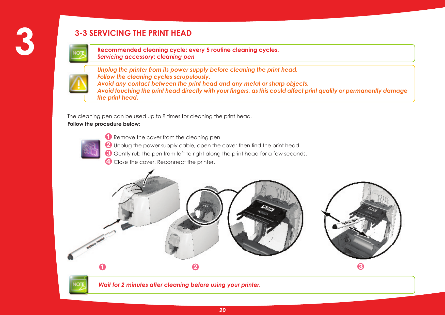 3-3 SERVICING THE PRINT HEADRecommended cleaning cycle: every 5 routine cleaning cycles.Servicing accessory: cleaning penUnplug the printer from its power supply before cleaning the print head.Follow the cleaning cycles scrupulously.Avoid any contact between the print head and any metal or sharp objects.$YRLGWRXFKLQJWKHSULQWKHDGGLUHFWO\ZLWK\RXUÀQJHUVDVWKLVFRXOGDIIHFWSULQWTXDOLW\RUSHUPDQHQWO\GDPDJHthe print head.The cleaning pen can be used up to 8 times for cleaning the print head.Follow the procedure below: Remove the cover from the cleaning pen.8QSOXJWKHSRZHUVXSSO\FDEOHRSHQWKHFRYHUWKHQÀQGWKHSULQWKHDG*HQWO\UXEWKHSHQIURPOHIWWRULJKWDORQJWKHSULQWKHDGIRUDIHZVHFRQGV Close the cover. Reconnect the printer.Wait for 2 minutes after cleaning before using your printer.  3