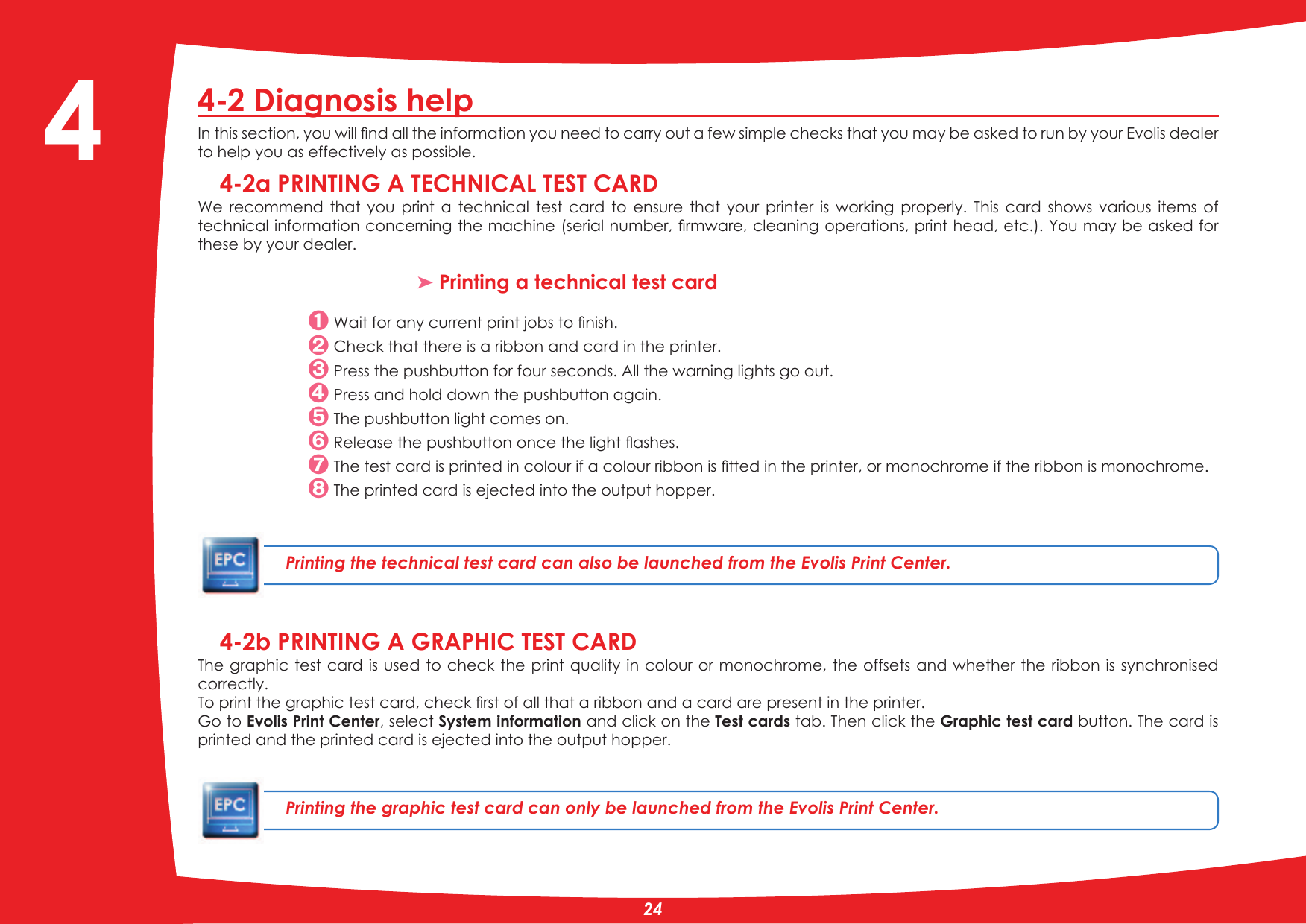 4-2 Diagnosis help,QWKLVVHFWLRQ\RXZLOOÀQGDOOWKHLQIRUPDWLRQ\RXQHHGWRFDUU\RXWDIHZVLPSOHFKHFNVWKDW\RXPD\EHDVNHGWRUXQE\\RXU(YROLVGHDOHUto help you as effectively as possible.4-2a PRINTING A TECHNICAL TEST CARDWe  recommend  that  you  print  a  technical  test  card  to  ensure  that  your  printer  is  working  properly.  This  card  shows  various  items  of WHFKQLFDOLQIRUPDWLRQFRQFHUQLQJWKHPDFKLQHVHULDOQXPEHUÀUPZDUHFOHDQLQJRSHUDWLRQVSULQWKHDGHWF&lt;RXPD\EHDVNHGIRUthese by your dealer.³ Printing a technical test card:DLWIRUDQ\FXUUHQWSULQWMREVWRÀQLVK Check that there is a ribbon and card in the printer. Press the pushbutton for four seconds. All the warning lights go out. Press and hold down the pushbutton again. The pushbutton light comes on.5HOHDVHWKHSXVKEXWWRQRQFHWKHOLJKWÁDVKHV7KHWHVWFDUGLVSULQWHGLQFRORXULIDFRORXUULEERQLVÀWWHGLQWKHSULQWHURUPRQRFKURPHLIWKHULEERQLVPRQRFKURPH The printed card is ejected into the output hopper.Printing the technical test card can also be launched from the Evolis Print Center.4-2b PRINTING A GRAPHIC TEST CARDThe graphic test card  is used to check the print  quality in colour or monochrome,  the offsets and whether the  ribbon is synchronised correctly.7RSULQWWKHJUDSKLFWHVWFDUGFKHFNÀUVWRIDOOWKDWDULEERQDQGDFDUGDUHSUHVHQWLQWKHSULQWHU*RWREvolis Print Center, select System information and click on the Test cards tab. Then click the Graphic test card button. The card is printed and the printed card is ejected into the output hopper.Printing the graphic test card can only be launched from the Evolis Print Center.4