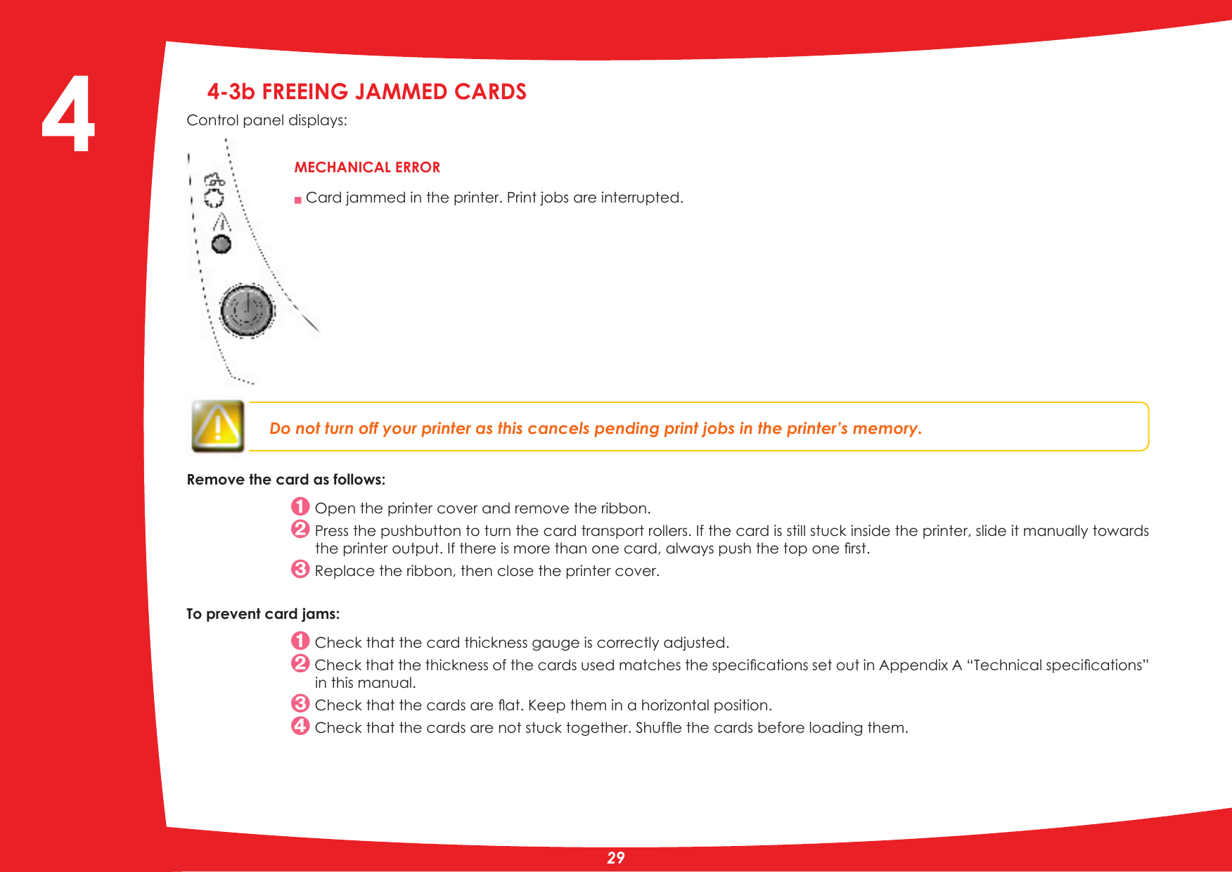 4-3b FREEING JAMMED CARDS Control panel displays:Do not turn off your printer as this cancels pending print jobs in the printer’s memory.Remove the card as follows: Open the printer cover and remove the ribbon. Press the pushbutton to turn the card transport rollers. If the card is still stuck inside the printer, slide it manually towards WKHSULQWHURXWSXW,IWKHUHLVPRUHWKDQRQHFDUGDOZD\VSXVKWKHWRSRQHÀUVW Replace the ribbon, then close the printer cover.To prevent card jams: Check that the card thickness gauge is correctly adjusted.&amp;KHFNWKDWWKHWKLFNQHVVRIWKHFDUGVXVHGPDWFKHVWKHVSHFLÀFDWLRQVVHWRXWLQ$SSHQGL[$´7HFKQLFDOVSHFLÀFDWLRQVµin this manual.&amp;KHFNWKDWWKHFDUGVDUHÁDW.HHSWKHPLQDKRUL]RQWDOSRVLWLRQ&amp;KHFNWKDWWKHFDUGVDUHQRWVWXFNWRJHWKHU6KXIÁHWKHFDUGVEHIRUHORDGLQJWKHPQ Card jammed in the printer. Print jobs are interrupted.MECHANICAL ERROR4