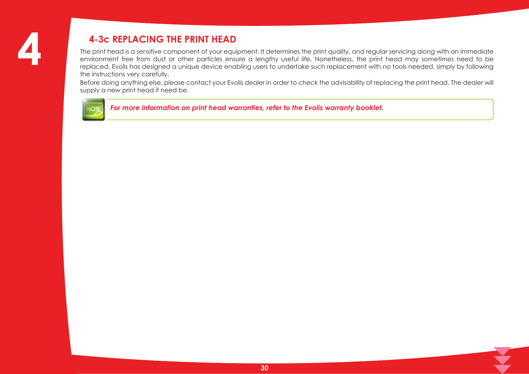 4-3c REPLACING THE PRINT HEADThe print head is a sensitive component of your equipment. It determines the print quality, and regular servicing along with an immediate HQYLURQPHQW IUHH IURP GXVW RU RWKHU SDUWLFOHV HQVXUH D OHQJWK\ XVHIXO OLIH 1RQHWKHOHVV WKH SULQW KHDG PD\ VRPHWLPHV QHHG WR EHreplaced. Evolis has designed a unique device enabling users to undertake such replacement with no tools needed, simply by following the instructions very carefully.Before doing anything else, please contact your Evolis dealer in order to check the advisability of replacing the print head. The dealer will supply a new print head if need be.For more information on print head warranties, refer to the Evolis warranty booklet.4