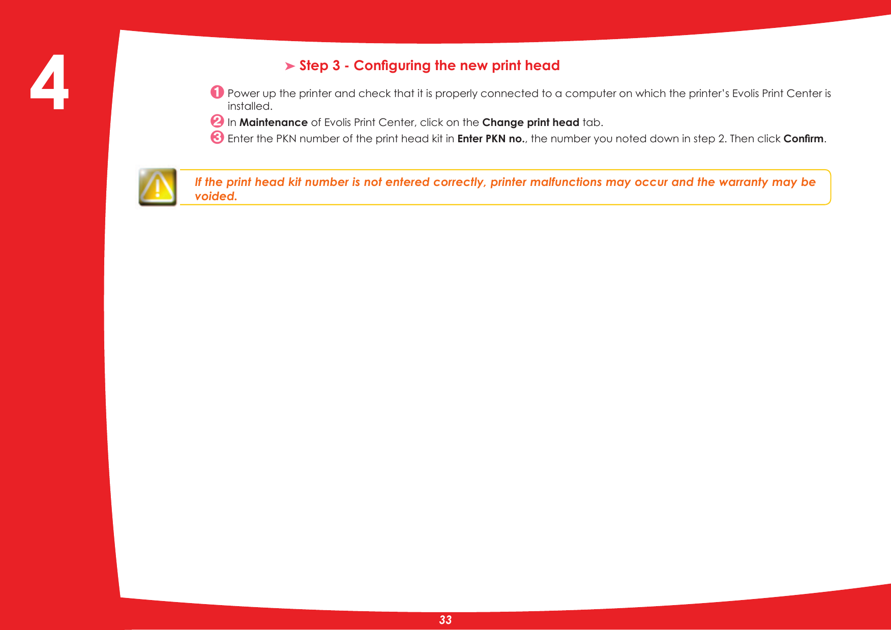 ³6WHS&amp;RQÀJXULQJWKHQHZSULQWKHDG Power up the printer and check that it is properly connected to a computer on which the printer’s Evolis Print Center is installed. In Maintenance of Evolis Print Center, click on the Change print head tab.(QWHUWKH3.1QXPEHURIWKHSULQWKHDGNLWLQEnter PKN no., the number you noted down in step 2. Then click &amp;RQÀUP.If the print head kit number is not entered correctly, printer malfunctions may occur and the warranty may be voided.4