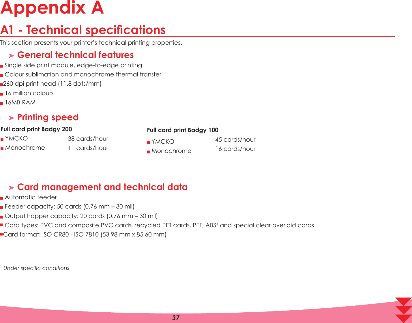 Appendix A$7HFKQLFDOVSHFLÀFDWLRQVThis section presents your printer’s technical printing properties. ³ General technical featuresQQQQQ Single side print module, edge-to-edge printing Colour sublimation and monochrome thermal transfer 0 dpi print head (11.8 dots/mm) 16 million colours 16MB RAM³ Printing speedFull card print%DGJ\Q&lt;0&amp;.2Q0RQRFKURPHFDUGVKRXUFDUGVKRXU³ Card management and technical dataQQQQQ Automatic feeder Feeder capacity: 50 cards (0.76 mm – 30 mil) Output hopper capacity: 20 cards (0.76 mm – 30 mil) Card types: PVC and composite PVC cards, recycled PET cards, PET, ABS1 and special clear overlaid cards1 Card format: ISO CR80 - ISO 7810 (53,98 mm x 85,60 mm)1 8QGHUVSHFLÀFFRQGLWLRQVAFull card print%DGJ\Q&lt;0&amp;.2Q0RQRFKURPHFDUGVKRXUFDUGVKRXU