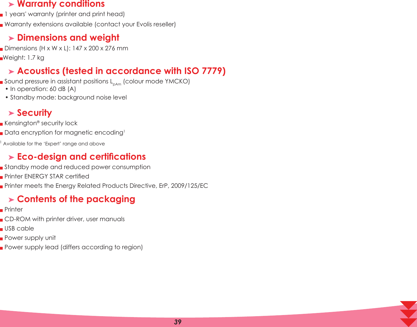³ Warranty conditionsQQ  years&apos; warranty (printer and print head) Warranty extensions available (contact your Evolis reseller)³ Dimensions and weightQQ Dimensions (H x W x L): 1 x 20 x  mmWeight:  kg³ Acoustics (tested in accordance with ISO 7779)Q Sound pressure in assistant positions LpAmFRORXUPRGH&lt;0&amp;.2,QRSHUDWLRQG%$ 6WDQGE\PRGHEDFNJURXQGQRLVHOHYHO³ SecurityQ Kensington security lockQ Data encryption for magnetic encoding11 Available for the ‘Expert’ range and above³(FRGHVLJQDQGFHUWLÀFDWLRQVQ Standby mode and reduced power consumptionQ Printer (1(5*&lt;67$5FHUWLÀHGQ Printer meets the Energy Related Products Directive, ErP, 2009/125/EC³ Contents of the packagingQQQQQ Printer CD-ROM with printer driver, user manuals USB cable Power supply unit Power supply lead (differs according to region)A