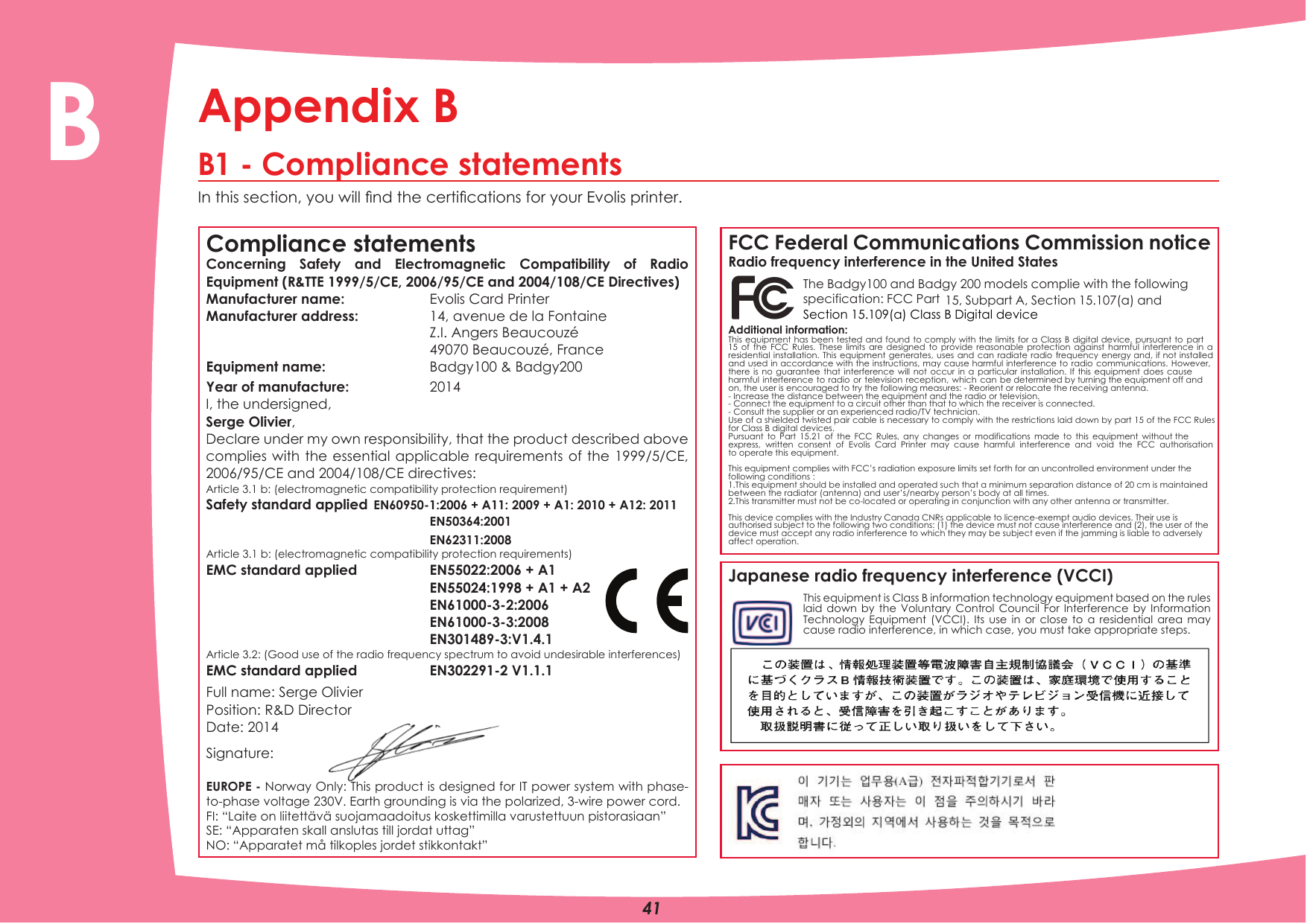 Appendix BB1 - Compliance statementsIn this section, you will nd the certications for your Evolis printer.Compliance statementsConcerning Safety and Electromagnetic Compatibility of Radio Equipment (R&amp;TTE 1999/5/CE, 2006/95/CE and 2004/108/CE Directives)Manufacturer name:   Evolis Card PrinterManufacturer address:  14, avenue de la FontaineEquipment name: Z.I. Angers Beaucouzé 49070 Beaucouzé, France Badgy100 &amp; Badgy200Year of manufacture:  2014I, the undersigned,Serge Olivier, Declare under my own responsibility, that the product described above complies with the essential applicable requirements of the 1999/5/CE, 2006/95/CE and 2004/108/CE directives:Article 3.1 b: (electromagnetic compatibility protection requirement)Safety standard applied EN60950-1:2006 + A11: 2009 + A1: 2010 + A12: 2011EN50364:2001EN62311:2008Article 3.1 b: (electromagnetic compatibility protection requirements)EMC standard applied  EN55022:2006 + A1EN55024:1998 + A1 + A2EN61000-3-2:2006EN61000-3-3:2008EN301489-3:V1.4.1Article 3.2: (Good use of the radio frequency spectrum to avoid undesirable interferences)EMC standard applied    EN302291-2 V1.1.1Full name: Serge Olivier Position: R&amp;D Director Date: 2014Signature:EUROPE - Norway Only: This product is designed for IT power system with phase-to-phase voltage 230V. Earth grounding is via the polarized, 3-wire power cord.FI: “Laite on liitettävä suojamaadoitus koskettimilla varustettuun pistorasiaan”SE: “Apparaten skall anslutas till jordat uttag”NO: “Apparatet må tilkoples jordet stikkontakt”FCC Federal Communications Commission noticeRadio frequency interference in the United StatesThe Badgy100 and Badgy 200 models complie with the following specification: FCC Part 15, Subpart A, Section 15.107(a) and Additional information:This equipment has been tested and found to comply with the limits for a Class B digital device, pursuant to part 15 of the FCC Rules. These limits are designed to provide reasonable protection against harmful interference in a residential installation. This equipment generates, uses and can radiate radio frequency energy and, if not installed and used in accordance with the instructions, may cause harmful interference to radio communications. However, there is no guarantee that interference will not occur in a particular installation. If this equipment does cause harmful interference to radio or television reception, which can be determined by turning the equipment off and on, the user is encouraged to try the following measures: - Reorient or relocate the receiving antenna.- Increase the distance between the equipment and the radio or television.- Connect the equipment to a circuit other than that to which the receiver is connected.- Consult the supplier or an experienced radio/TV technician.Use of a shielded twisted pair cable is necessary to comply with the restrictions laid down by part 15 of the FCC Rules for Class B digital devices.Pursuant to Part 15.21 of the FCC Rules, any changes or modifications made to this equipment without the express, written consent of Evolis Card Printer may cause harmful interference and void the FCC authorisation to operate this equipment.This equipment complies with FCC’s radiation exposure limits set forth for an uncontrolled environment under the following conditions :1.This equipment should be installed and operated such that a minimum separation distance of 20 cm is maintained between the radiator (antenna) and user’s/nearby person’s body at all times.2.This transmitter must not be co-located or operating in conjunction with any other antenna or transmitter.This device complies with the Industry Canada CNRs applicable to licence-exempt audio devices. Their use is authorised subject to the following two conditions: (1) the device must not cause interference and (2), the user of the device must accept any radio interference to which they may be subject even if the jamming is liable to adversely affect operation.Japanese radio frequency interference (VCCI)This equipment is Class B information technology equipment based on the rules laid down by the Voluntary Control Council For Interference by Information Technology Equipment (VCCI). Its use in or close to a residential area may cause radio interference, in which case, you must take appropriate steps.41BSection 15.109(a) Class B Digital device