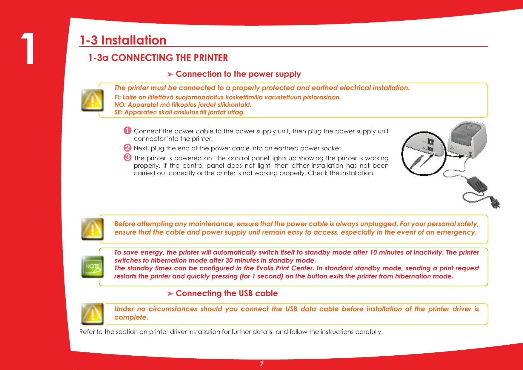 1-3 Installation 1-3a CONNECTING THE PRINTER³ Connection to the power supplyThe printer must be connected to a properly protected and earthed electrical installation. FI: Laite on liitettävä suojamaadoitus koskettimilla varustettuun pistorasiaan.NO: Apparatet må tilkoples jordet stikkontakt.SE: Apparaten skall anslutas till jordat uttag. Connect the power cable to the power supply unit, then plug the power supply unit connector into the printer.1H[WSOXJWKHHQGRIWKHSRZHUFDEOHLQWRDQHDUWKHGSRZHUVRFNHW The printer is powered on: the control panel lights up showing the printer is working properly.  If  the  control  panel  does  not  light,  then  either  installation  has  not  been carried out correctly or the printer is not working properly. Check the installation.Before attempting any maintenance, ensure that the power cable is always unplugged. For your personal safety, ensure that the cable and power supply unit remain easy to access, especially in the event of an emergency.  To save energy, the printer will automatically switch itself to standby mode after 10 minutes of inactivity. The printer switches to hibernation mode after 30 minutes in standby mode.7KHVWDQGE\WLPHVFDQEHFRQÀJXUHGLQWKH(YROLV3ULQW&amp;HQWHU,QVWDQGDUGVWDQGE\PRGHVHQGLQJDSULQWUHTXHVWUHVWDUWVWKHSULQWHUDQGTXLFNO\SUHVVLQJIRUVHFRQGRQWKHEXWWRQH[LWVWKHSULQWHUIURPKLEHUQDWLRQPRGH.³ Connecting the USB cableUnder  no  circumstances  should  you  connect  the  USB  data  cable  before  installation  of  the  printer  driver  is complete.Refer to the section on printer driver installation for further details, and follow the instructions carefully.71