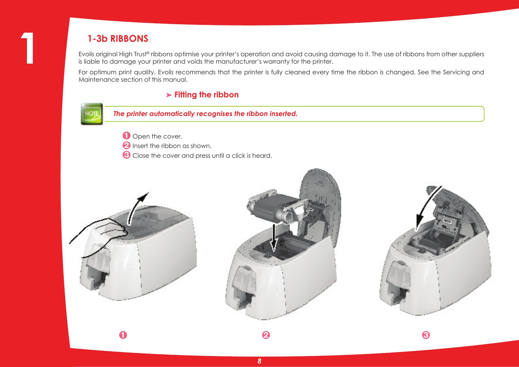 1-3b RIBBONSEvolis original High Trust ribbons optimise your printer’s operation and avoid causing damage to it. The use of ribbons from other suppliers is liable to damage your printer and voids the manufacturer’s warranty for the printer. For optimum print quality, Evolis recommends that the printer is fully cleaned every time the ribbon is changed. See the Servicing and Maintenance section of this manual.³ Fitting the ribbonThe printer automatically recognises the ribbon inserted. Open the cover. Insert the ribbon as shown. Close the cover and press until a click is heard.  81