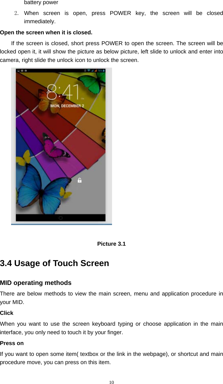     10battery power   2. When screen is open, press POWER key, the screen will be closed immediately. Open the screen when it is closed. If the screen is closed, short press POWER to open the screen. The screen will be locked open it, it will show the picture as below picture, left slide to unlock and enter into camera, right slide the unlock icon to unlock the screen.   Picture 3.1 3.4 Usage of Touch Screen MID operating methods There are below methods to view the main screen, menu and application procedure in your MID. Click  When you want to use the screen keyboard typing or choose application in the main interface, you only need to touch it by your finger. Press on If you want to open some item( textbox or the link in the webpage), or shortcut and main procedure move, you can press on this item. 