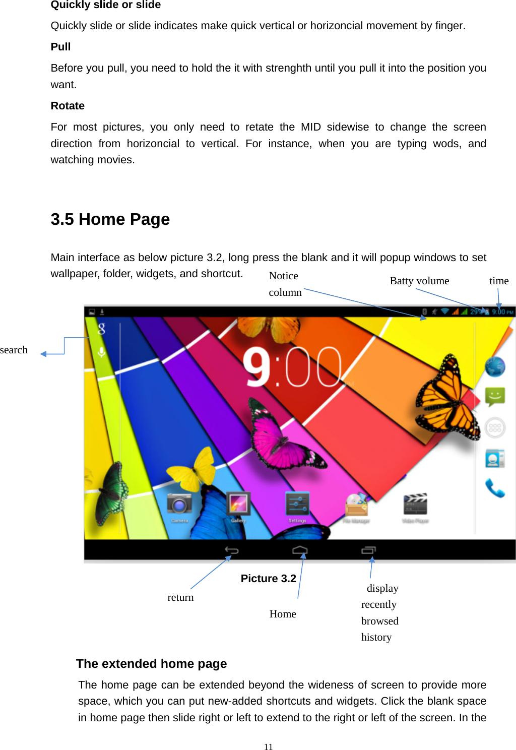     11Quickly slide or slide Quickly slide or slide indicates make quick vertical or horizoncial movement by finger.   Pull  Before you pull, you need to hold the it with strenghth until you pull it into the position you want. Rotate For most pictures, you only need to retate the MID sidewise to change the screen direction from horizoncial to vertical. For instance, when you are typing wods, and watching movies.  3.5 Home Page Main interface as below picture 3.2, long press the blank and it will popup windows to set wallpaper, folder, widgets, and shortcut.   Picture 3.2    The extended home page    The home page can be extended beyond the wideness of screen to provide more space, which you can put new-added shortcuts and widgets. Click the blank space in home page then slide right or left to extend to the right or left of the screen. In the search  display recently browsed history   Home  return time Batty volume Notice column 