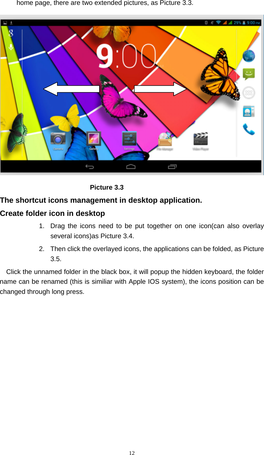     12home page, there are two extended pictures, as Picture 3.3.                             Picture 3.3 The shortcut icons management in desktop application. Create folder icon in desktop 1.  Drag the icons need to be put together on one icon(can also overlay several icons)as Picture 3.4.   2.  Then click the overlayed icons, the applications can be folded, as Picture 3.5. Click the unnamed folder in the black box, it will popup the hidden keyboard, the folder name can be renamed (this is similiar with Apple IOS system), the icons position can be changed through long press. 