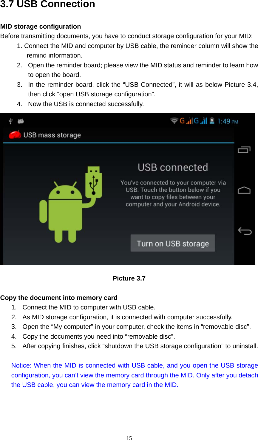     153.7 USB Connection MID storage configuration Before transmitting documents, you have to conduct storage configuration for your MID:   1. Connect the MID and computer by USB cable, the reminder column will show the remind information. 2.  Open the reminder board; please view the MID status and reminder to learn how to open the board. 3.  In the reminder board, click the “USB Connected”, it will as below Picture 3.4, then click “open USB storage configuration”. 4.  Now the USB is connected successfully.  Picture 3.7  Copy the document into memory card 1.  Connect the MID to computer with USB cable. 2.  As MID storage configuration, it is connected with computer successfully.   3.  Open the “My computer” in your computer, check the items in “removable disc”. 4.  Copy the documents you need into “removable disc”. 5.  After copying finishes, click “shutdown the USB storage configuration” to uninstall.  Notice: When the MID is connected with USB cable, and you open the USB storage configuration, you can’t view the memory card through the MID. Only after you detach the USB cable, you can view the memory card in the MID.   