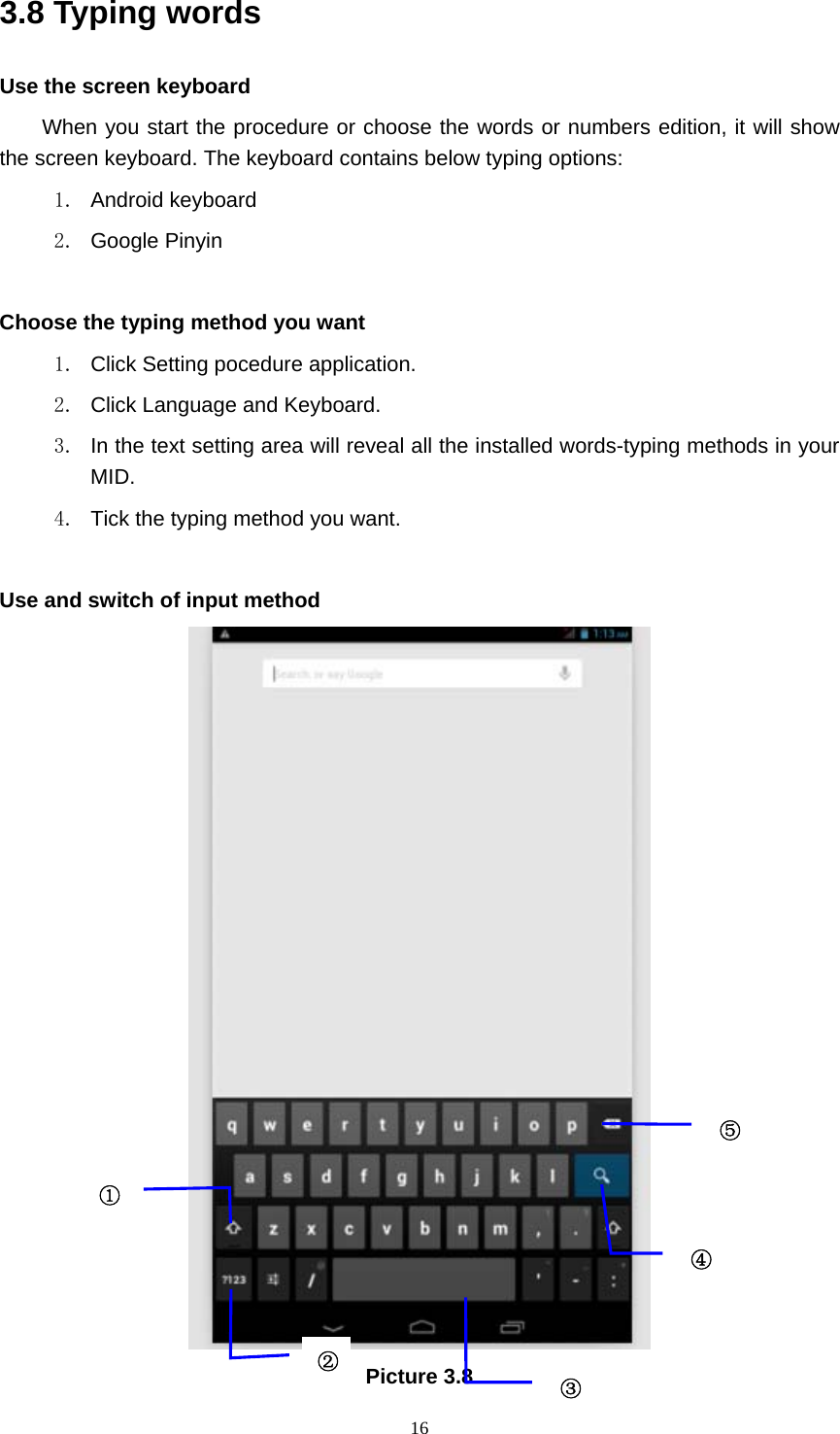     163.8 Typing words Use the screen keyboard When you start the procedure or choose the words or numbers edition, it will show the screen keyboard. The keyboard contains below typing options: 1. Android keyboard 2. Google Pinyin       Choose the typing method you want 1.  Click Setting pocedure application. 2.  Click Language and Keyboard. 3.  In the text setting area will reveal all the installed words-typing methods in your MID.  4.  Tick the typing method you want.  Use and switch of input method  Picture 3.8 ①②③⑤④