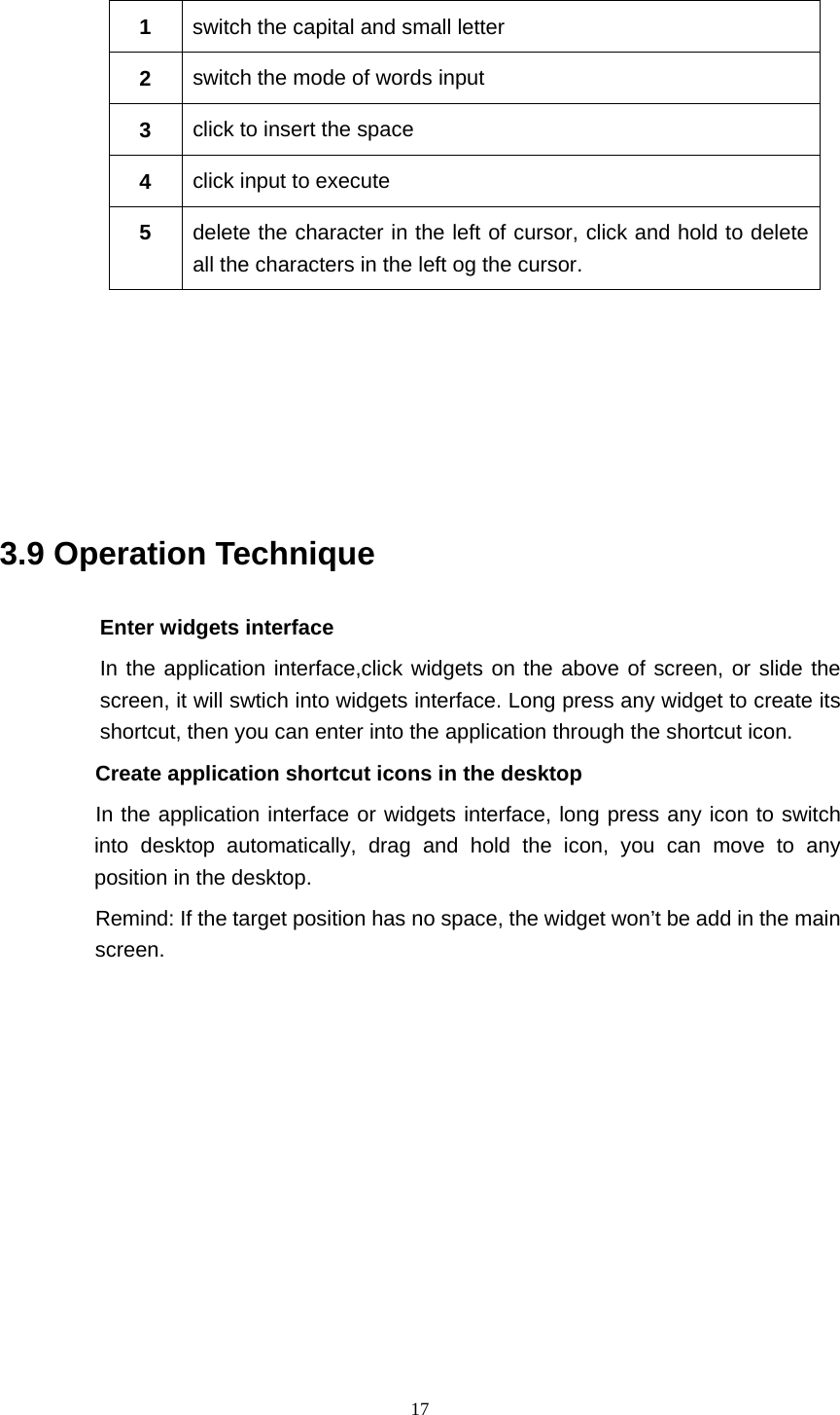     17 1  switch the capital and small letter   2  switch the mode of words input   3  click to insert the space 4  click input to execute 5  delete the character in the left of cursor, click and hold to delete all the characters in the left og the cursor.      3.9 Operation Technique Enter widgets interface In the application interface,click widgets on the above of screen, or slide the screen, it will swtich into widgets interface. Long press any widget to create its shortcut, then you can enter into the application through the shortcut icon.        Create application shortcut icons in the desktop      In the application interface or widgets interface, long press any icon to switch into desktop automatically, drag and hold the icon, you can move to any position in the desktop.           Remind: If the target position has no space, the widget won’t be add in the main screen.           