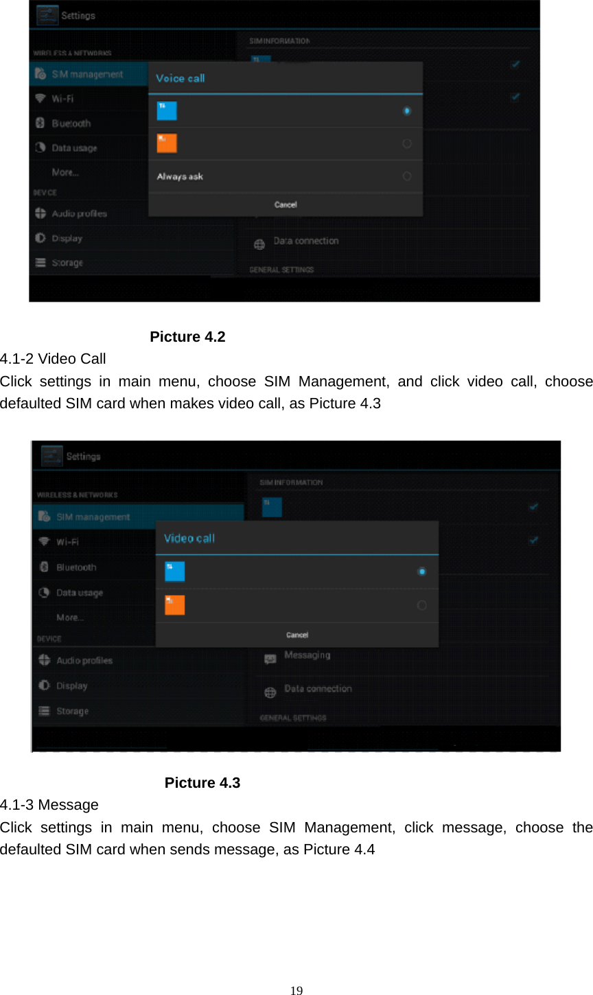     19                     Picture 4.2 4.1-2 Video Call Click settings in main menu, choose SIM Management, and click video call, choose defaulted SIM card when makes video call, as Picture 4.3                        Picture 4.3 4.1-3 Message Click settings in main menu, choose SIM Management, click message, choose the defaulted SIM card when sends message, as Picture 4.4 