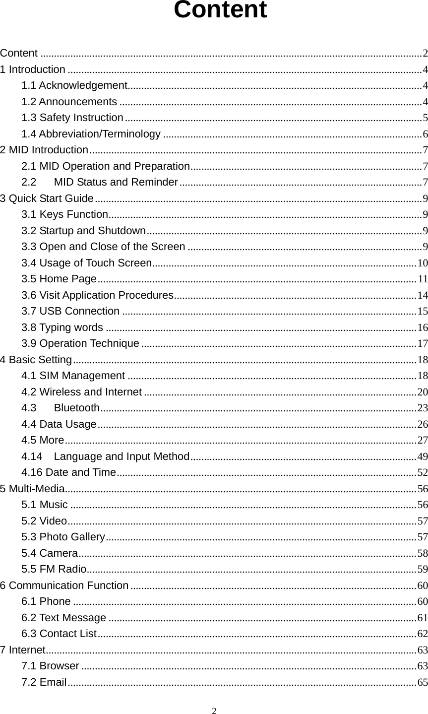     2 Content Content ............................................................................................................................................ 21 Introduction .................................................................................................................................. 41.1 Acknowledgement ............................................................................................................ 41.2 Announcements ............................................................................................................... 41.3 Safety Instruction ............................................................................................................. 51.4 Abbreviation/Terminology ............................................................................................... 62 MID Introduction .......................................................................................................................... 72.1 MID Operation and Preparation .....................................................................................  72.2MID Status and Reminder ......................................................................................... 73 Quick Start Guide ........................................................................................................................ 93.1 Keys Function ...................................................................................................................  93.2 Startup and Shutdown ..................................................................................................... 93.3 Open and Close of the Screen ...................................................................................... 93.4 Usage of Touch Screen ................................................................................................. 103.5 Home Page ..................................................................................................................... 113.6 Visit Application Procedures ......................................................................................... 143.7 USB Connection ............................................................................................................ 153.8 Typing words .................................................................................................................. 163.9 Operation Technique ..................................................................................................... 174 Basic Setting .............................................................................................................................. 184.1 SIM Management .......................................................................................................... 184.2 Wireless and Internet .................................................................................................... 204.3Bluetooth .................................................................................................................... 234.4 Data Usage ..................................................................................................................... 264.5 More ................................................................................................................................. 274.14Language and Input Method ................................................................................... 494.16 Date and Time .............................................................................................................. 525 Multi-Media ................................................................................................................................. 565.1 Music ............................................................................................................................... 565.2 Video ................................................................................................................................ 575.3 Photo Gallery .................................................................................................................. 575.4 Camera ............................................................................................................................ 585.5 FM Radio .........................................................................................................................  596 Communication Function ......................................................................................................... 606.1 Phone .............................................................................................................................. 606.2 Text Message ................................................................................................................. 616.3 Contact List ..................................................................................................................... 627 Internet ........................................................................................................................................ 637.1 Browser ........................................................................................................................... 637.2 Email ................................................................................................................................ 65