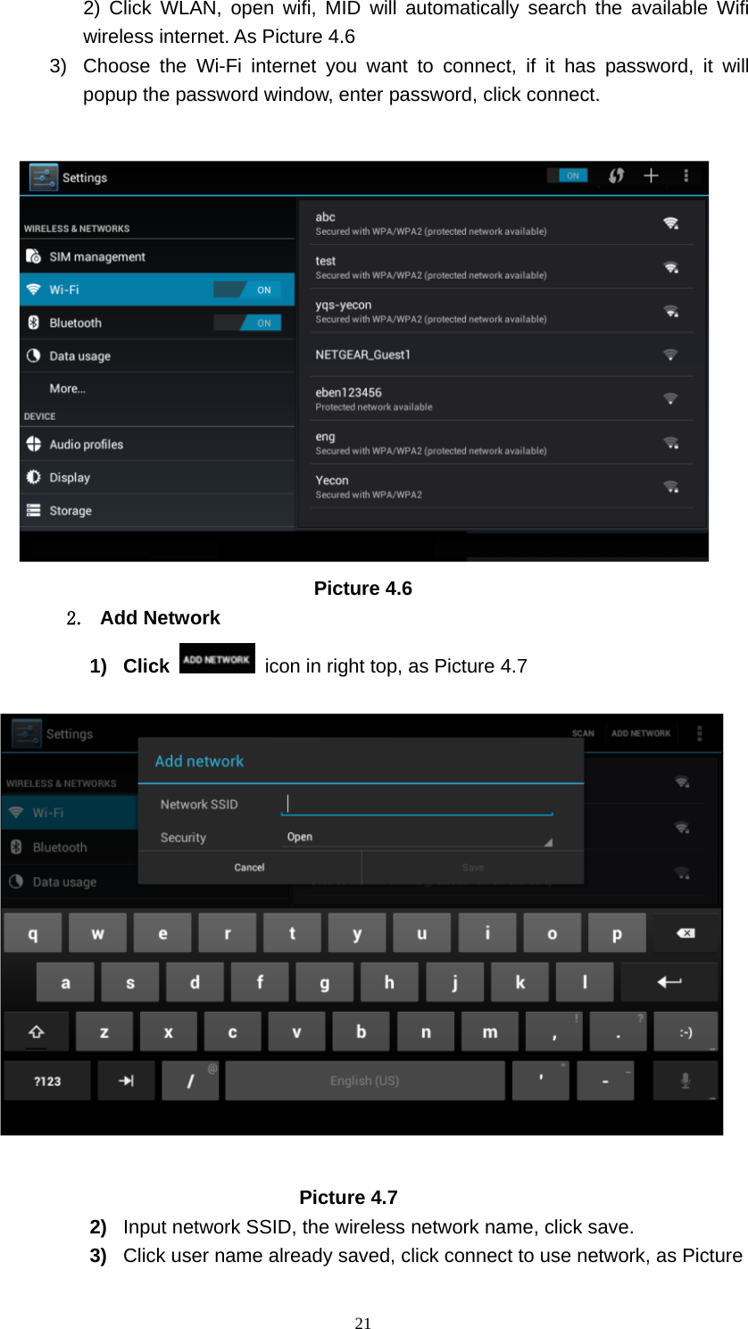     212) Click WLAN, open wifi, MID will automatically search the available Wifi wireless internet. As Picture 4.6   3)  Choose the Wi-Fi internet you want to connect, if it has password, it will popup the password window, enter password, click connect.   Picture 4.6 2. Add Network 1) Click    icon in right top, as Picture 4.7                                   Picture 4.7 2)  Input network SSID, the wireless network name, click save. 3)  Click user name already saved, click connect to use network, as Picture 