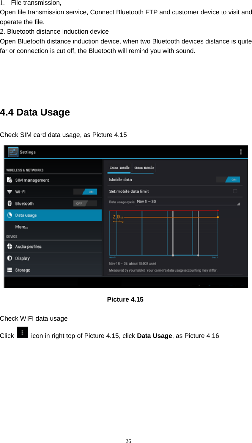     261. File transmission,  Open file transmission service, Connect Bluetooth FTP and customer device to visit and operate the file. 2. Bluetooth distance induction device Open Bluetooth distance induction device, when two Bluetooth devices distance is quite           far or connection is cut off, the Bluetooth will remind you with sound.     4.4 Data Usage Check SIM card data usage, as Picture 4.15                                   Picture 4.15  Check WIFI data usage Click    icon in right top of Picture 4.15, click Data Usage, as Picture 4.16 