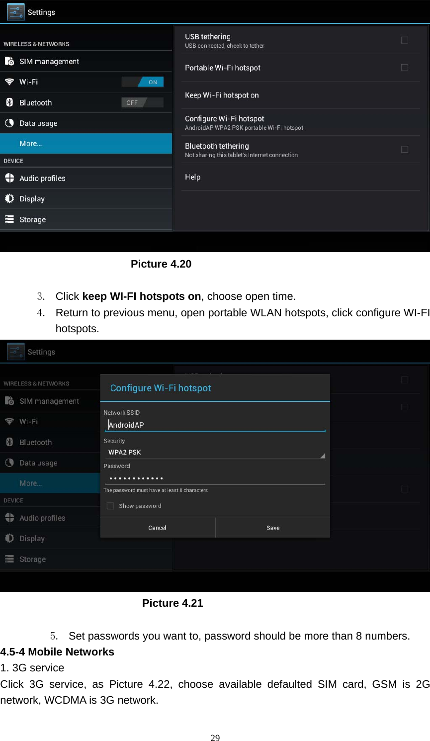     29                         Picture 4.20  3. Click keep WI-FI hotspots on, choose open time. 4.  Return to previous menu, open portable WLAN hotspots, click configure WI-FI hotspots.                            Picture 4.21  5.  Set passwords you want to, password should be more than 8 numbers. 4.5-4 Mobile Networks   1. 3G service Click 3G service, as Picture 4.22, choose available defaulted SIM card, GSM is 2G network, WCDMA is 3G network. 