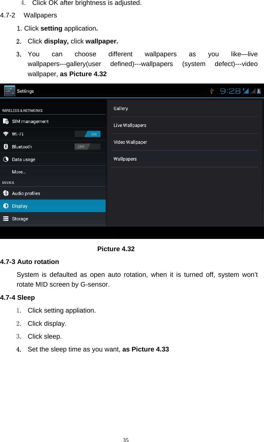     35 4.  Click OK after brightness is adjusted. 4.7-2  Wallpapers 1. Click setting application. 2. Click display, click wallpaper. 3. You can choose different wallpapers as you like—live wallpapers---gallery(user defined)---wallpapers (system defect)---video wallpaper, as Picture 4.32                               Picture 4.32 4.7-3 Auto rotation System is defaulted as open auto rotation, when it is turned off, system won’t rotate MID screen by G-sensor. 4.7-4 Sleep 1.  Click setting appliation. 2. Click display. 3. Click sleep. 4. Set the sleep time as you want, as Picture 4.33 