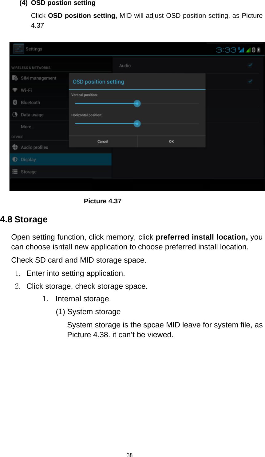     38(4)  OSD postion setting Click OSD position setting, MID will adjust OSD position setting, as Picture 4.37                           Picture 4.37 4.8 Storage Open setting function, click memory, click preferred install location, you can choose isntall new application to choose preferred install location. Check SD card and MID storage space. 1.  Enter into setting application. 2.  Click storage, check storage space. 1. Internal storage (1) System storage System storage is the spcae MID leave for system file, as Picture 4.38. it can’t be viewed. 