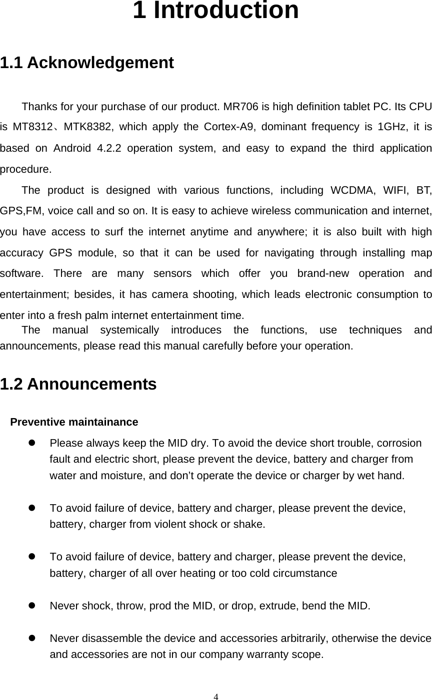     4 1 Introduction 1.1 Acknowledgement   Thanks for your purchase of our product. MR706 is high definition tablet PC. Its CPU is MT8312、MTK8382, which apply the Cortex-A9, dominant frequency is 1GHz, it is based on Android 4.2.2 operation system, and easy to expand the third application procedure. The product is designed with various functions, including WCDMA, WIFI, BT, GPS,FM, voice call and so on. It is easy to achieve wireless communication and internet, you have access to surf the internet anytime and anywhere; it is also built with high accuracy GPS module, so that it can be used for navigating through installing map software. There are many sensors which offer you brand-new operation and entertainment; besides, it has camera shooting, which leads electronic consumption to enter into a fresh palm internet entertainment time.   The manual systemically introduces the functions, use techniques and announcements, please read this manual carefully before your operation. 1.2 Announcements   Preventive maintainance   z  Please always keep the MID dry. To avoid the device short trouble, corrosion fault and electric short, please prevent the device, battery and charger from water and moisture, and don’t operate the device or charger by wet hand.    z  To avoid failure of device, battery and charger, please prevent the device, battery, charger from violent shock or shake.  z  To avoid failure of device, battery and charger, please prevent the device, battery, charger of all over heating or too cold circumstance  z  Never shock, throw, prod the MID, or drop, extrude, bend the MID.  z  Never disassemble the device and accessories arbitrarily, otherwise the device and accessories are not in our company warranty scope. 