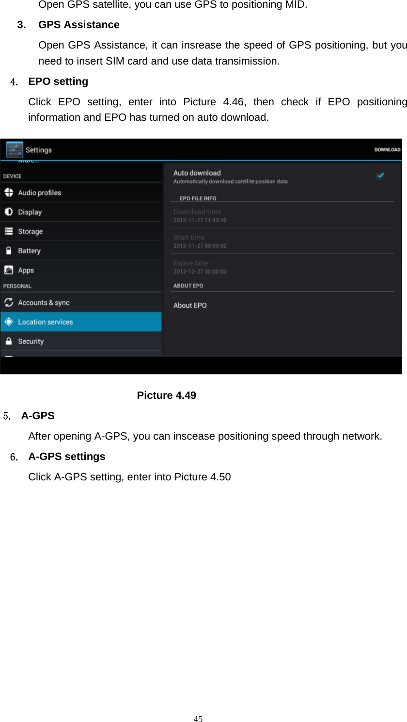     45Open GPS satellite, you can use GPS to positioning MID. 3. GPS Assistance Open GPS Assistance, it can insrease the speed of GPS positioning, but you need to insert SIM card and use data transimission. 4. EPO setting Click EPO setting, enter into Picture 4.46, then check if EPO positioning information and EPO has turned on auto download.                              Picture 4.49 5. A-GPS After opening A-GPS, you can inscease positioning speed through network. 6. A-GPS settings Click A-GPS setting, enter into Picture 4.50 