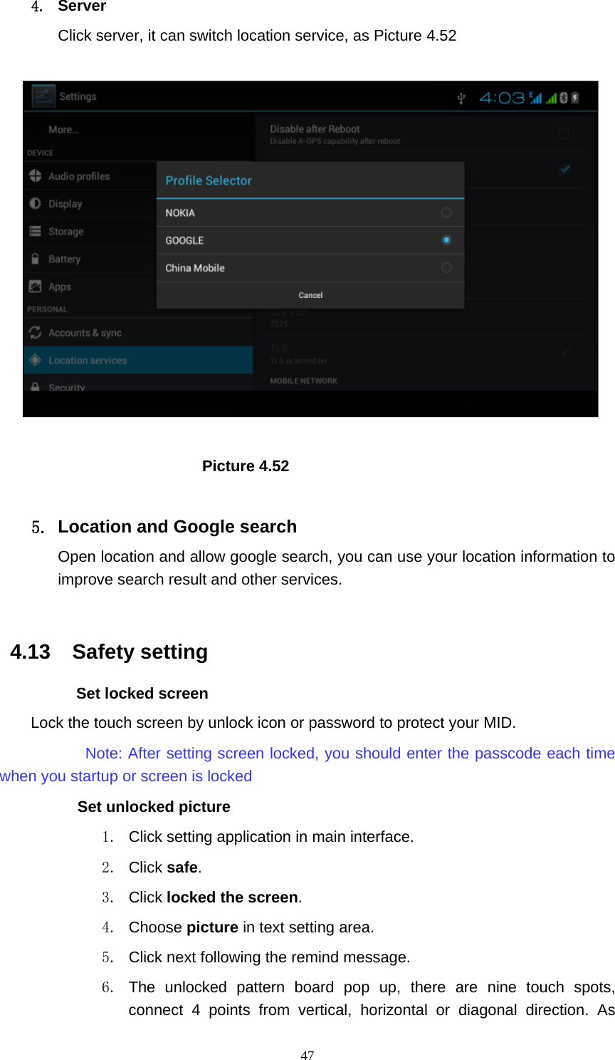     474. Server Click server, it can switch location service, as Picture 4.52                            Picture 4.52  5.  Location and Google search Open location and allow google search, you can use your location information to improve search result and other services.  4.13  Safety setting Set locked screen Lock the touch screen by unlock icon or password to protect your MID.     Note: After setting screen locked, you should enter the passcode each time when you startup or screen is locked         Set unlocked picture 1.  Click setting application in main interface. 2. Click safe. 3. Click locked the screen.  4. Choose picture in text setting area. 5.  Click next following the remind message. 6. The unlocked pattern board pop up, there are nine touch spots, connect 4 points from vertical, horizontal or diagonal direction. As 