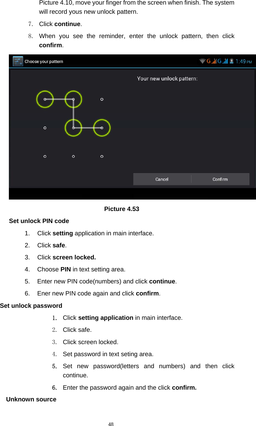     48Picture 4.10, move your finger from the screen when finish. The system will record yous new unlock pattern. 7. Click continue. 8. When you see the reminder, enter the unlock pattern, then click confirm.  Picture 4.53 Set unlock PIN code 1. Click setting application in main interface. 2. Click safe. 3. Click screen locked. 4. Choose PIN in text setting area.   5.  Enter new PIN code(numbers) and click continue. 6.  Ener new PIN code again and click confirm. Set unlock password 1. Click setting application in main interface.   2. Click safe. 3. Click screen locked. 4.  Set password in text seting area. 5. Set new password(letters and numbers) and then click continue. 6. Enter the password again and the click confirm. Unknown source 