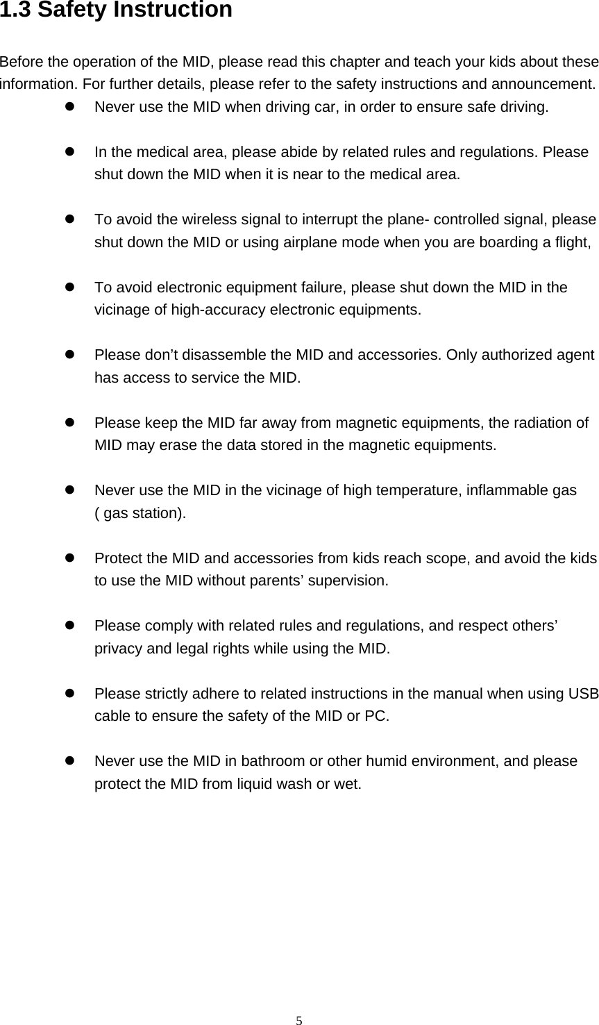     51.3 Safety Instruction     Before the operation of the MID, please read this chapter and teach your kids about these information. For further details, please refer to the safety instructions and announcement. z  Never use the MID when driving car, in order to ensure safe driving.  z  In the medical area, please abide by related rules and regulations. Please shut down the MID when it is near to the medical area.  z  To avoid the wireless signal to interrupt the plane- controlled signal, please shut down the MID or using airplane mode when you are boarding a flight,    z  To avoid electronic equipment failure, please shut down the MID in the vicinage of high-accuracy electronic equipments.  z  Please don’t disassemble the MID and accessories. Only authorized agent has access to service the MID.  z  Please keep the MID far away from magnetic equipments, the radiation of MID may erase the data stored in the magnetic equipments.  z  Never use the MID in the vicinage of high temperature, inflammable gas ( gas station).    z  Protect the MID and accessories from kids reach scope, and avoid the kids to use the MID without parents’ supervision.  z  Please comply with related rules and regulations, and respect others’ privacy and legal rights while using the MID.  z  Please strictly adhere to related instructions in the manual when using USB cable to ensure the safety of the MID or PC.  z  Never use the MID in bathroom or other humid environment, and please protect the MID from liquid wash or wet.          
