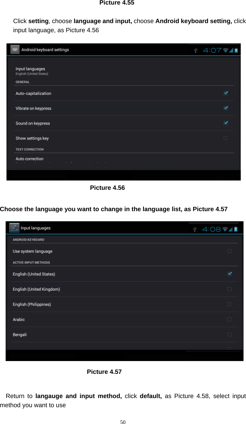     50                                Picture 4.55  Click setting, choose language and input, choose Android keyboard setting, click input language, as Picture 4.56                               Picture 4.56  Choose the language you want to change in the language list, as Picture 4.57                              Picture 4.57  Return to langauge and input method, click  default,  as Picture 4.58, select input method you want to use 