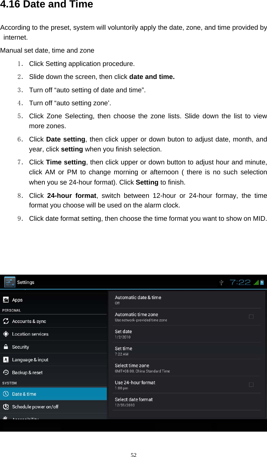     524.16 Date and Time According to the preset, system will voluntorily apply the date, zone, and time provided by internet. Manual set date, time and zone 1． Click Setting application procedure. 2． Slide down the screen, then click date and time. 3． Turn off “auto setting of date and time”. 4． Turn off “auto setting zone’. 5． Click Zone Selecting, then choose the zone lists. Slide down the list to view more zones. 6． Click  Date setting, then click upper or down buton to adjust date, month, and year, click setting when you finish selection. 7． Click Time setting, then click upper or down button to adjust hour and minute, click AM or PM to change morning or afternoon ( there is no such selection when you se 24-hour format). Click Setting to finish. 8． Click  24-hour format, switch between 12-hour or 24-hour formay, the time format you choose will be used on the alarm clock. 9． Click date format setting, then choose the time format you want to show on MID.     