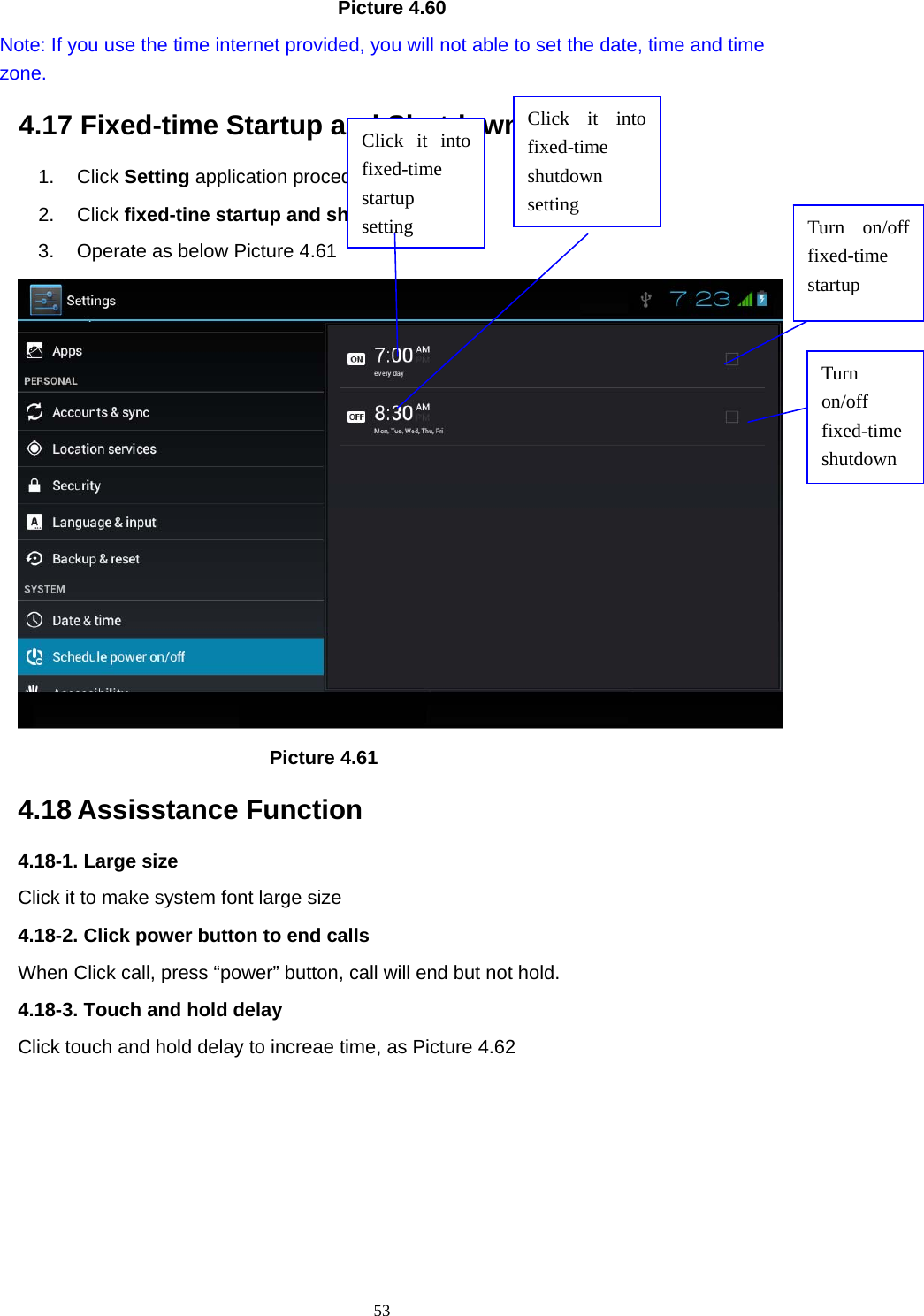     53                                   Picture 4.60   Note: If you use the time internet provided, you will not able to set the date, time and time zone. 4.17 Fixed-time Startup and Shutdown   1. Click Setting application procedure 2. Click fixed-tine startup and shutdown.   3.  Operate as below Picture 4.61                                        Picture 4.61 4.18 Assisstance Function 4.18-1. Large size Click it to make system font large size 4.18-2. Click power button to end calls When Click call, press “power” button, call will end but not hold.   4.18-3. Touch and hold delay Click touch and hold delay to increae time, as Picture 4.62 Click it into fixed-time  startup setting Click it into fixed-time  shutdown setting  Turn on/off fixed-time startup Turn on/off fixed-time shutdown 