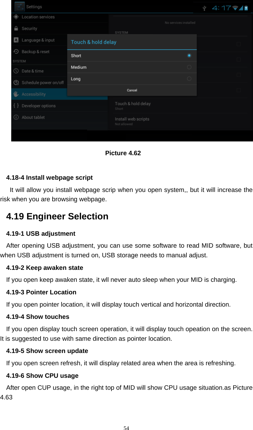     54                                Picture 4.62  4.18-4 Install webpage script    It will allow you install webpage scrip when you open system,, but it will increase the risk when you are browsing webpage. 4.19 Engineer Selection 4.19-1 USB adjustment   After opening USB adjustment, you can use some software to read MID software, but when USB adjustment is turned on, USB storage needs to manual adjust. 4.19-2 Keep awaken state If you open keep awaken state, it wll never auto sleep when your MID is charging. 4.19-3 Pointer Location If you open pointer location, it will display touch vertical and horizontal direction. 4.19-4 Show touches If you open display touch screen operation, it will display touch opeation on the screen. It is suggested to use with same direction as pointer location. 4.19-5 Show screen update If you open screen refresh, it will display related area when the area is refreshing. 4.19-6 Show CPU usage After open CUP usage, in the right top of MID will show CPU usage situation.as Picture 4.63 