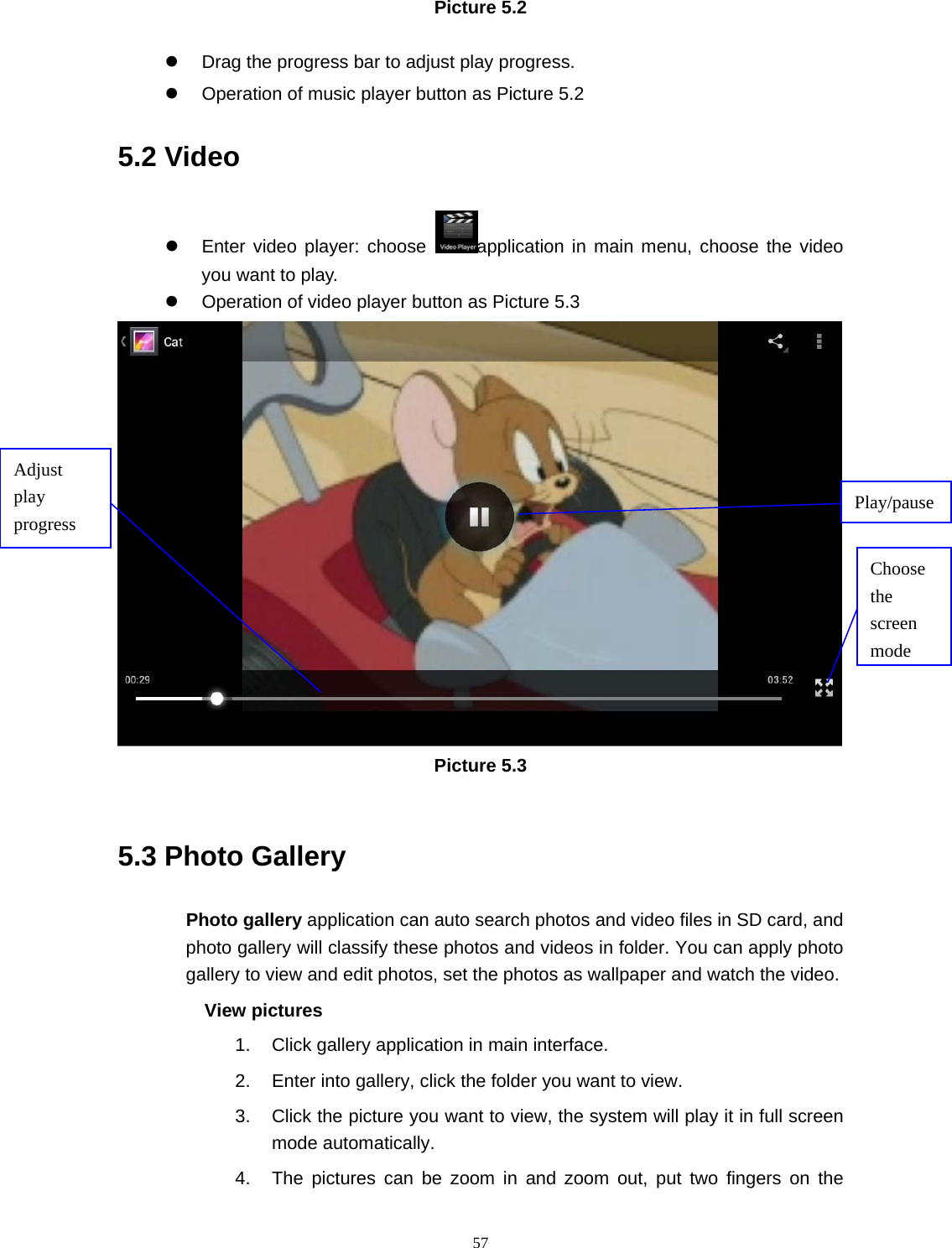     57Picture 5.2  z  Drag the progress bar to adjust play progress. z  Operation of music player button as Picture 5.2 5.2 Video z  Enter video player: choose  application in main menu, choose the video you want to play.       z  Operation of video player button as Picture 5.3  Picture 5.3  5.3 Photo Gallery Photo gallery application can auto search photos and video files in SD card, and photo gallery will classify these photos and videos in folder. You can apply photo gallery to view and edit photos, set the photos as wallpaper and watch the video. View pictures 1.  Click gallery application in main interface. 2.  Enter into gallery, click the folder you want to view. 3.  Click the picture you want to view, the system will play it in full screen mode automatically.   4.  The pictures can be zoom in and zoom out, put two fingers on the Choose the screen modeAdjust play progress  Play/pause 