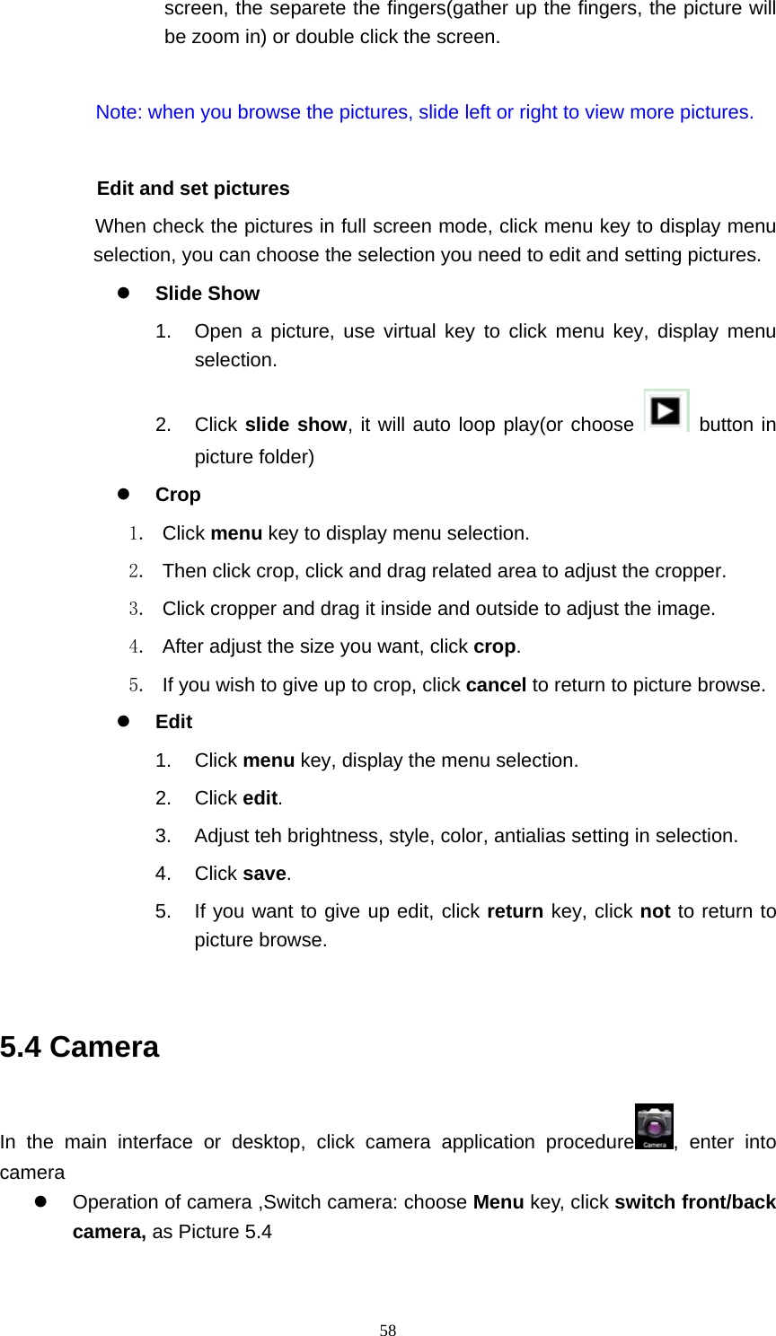     58screen, the separete the fingers(gather up the fingers, the picture will be zoom in) or double click the screen.  Note: when you browse the pictures, slide left or right to view more pictures.          Edit and set pictures           When check the pictures in full screen mode, click menu key to display menu selection, you can choose the selection you need to edit and setting pictures. z Slide Show 1.  Open a picture, use virtual key to click menu key, display menu selection. 2. Click slide show, it will auto loop play(or choose   button in picture folder) z Crop 1. Click menu key to display menu selection. 2.  Then click crop, click and drag related area to adjust the cropper. 3.  Click cropper and drag it inside and outside to adjust the image. 4.  After adjust the size you want, click crop. 5.  If you wish to give up to crop, click cancel to return to picture browse. z Edit 1. Click menu key, display the menu selection.   2. Click edit. 3.  Adjust teh brightness, style, color, antialias setting in selection.   4. Click save. 5.  If you want to give up edit, click return key, click not to return to picture browse.  5.4 Camera In the main interface or desktop, click camera application procedure , enter into camera z  Operation of camera ,Switch camera: choose Menu key, click switch front/back camera, as Picture 5.4  