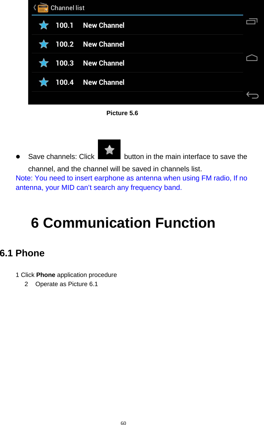     60                          Picture 5.6   z Save channels: Click    button in the main interface to save the channel, and the channel will be saved in channels list. Note: You need to insert earphone as antenna when using FM radio, If no antenna, your MID can’t search any frequency band.  6 Communication Function 6.1 Phone 1 Click Phone application procedure 2  Operate as Picture 6.1      